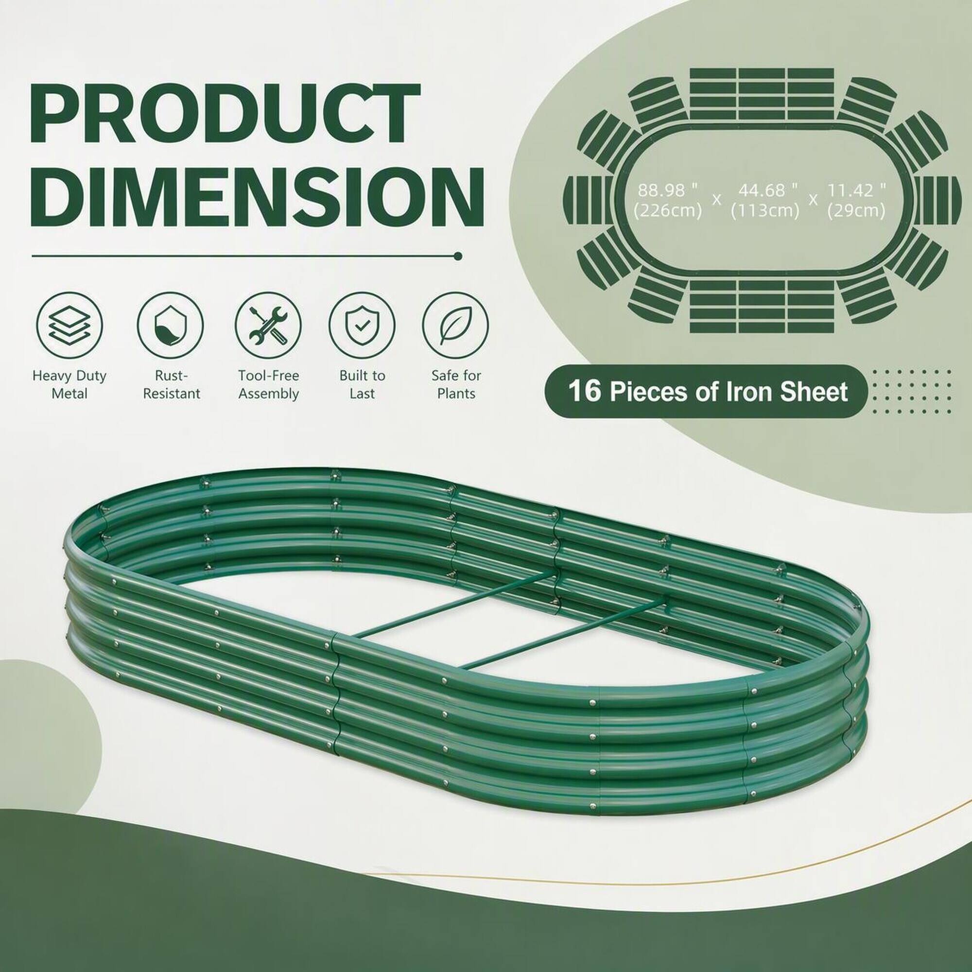 PRODUCT DIMENSION  
88.98" x 44.68" x 11.42" (226cm x 113cm x 29cm)  

Heavy Duty Metal  
Rust-Resistant  
Tool-Free Assembly  
Built to Last  
Safe for Plants  

16 Pieces of Iron Sheet