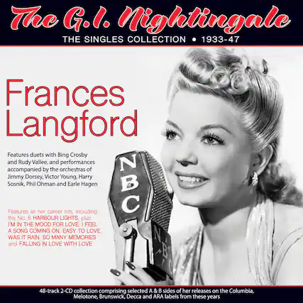 The G.I. Nightingale
THE SINGLES COLLECTION • 1933-47
Frances Langford
Features duets with Bing Crosby and Rudy Vallée, and performances accompanied by the orchestras of Jimmy Dorsey, Victor Young, Harry Sosnik, Phil Ohman and Earle Hagen
Features all her career hits, including the No. 6 HARBOUR LIGHTS, plus I'M IN THE MOOD FOR LOVE, I FEEL A SONG COMING ON, EASY TO LOVE, WAS IT RAIN, SO MANY MEMORIES and FALLING IN LOVE WITH LOVE
48-track 2-CD collection comprising selected A & B sides of her releases on the Columbia, Melotone, Brunswick, Decca and ARA labels from these years