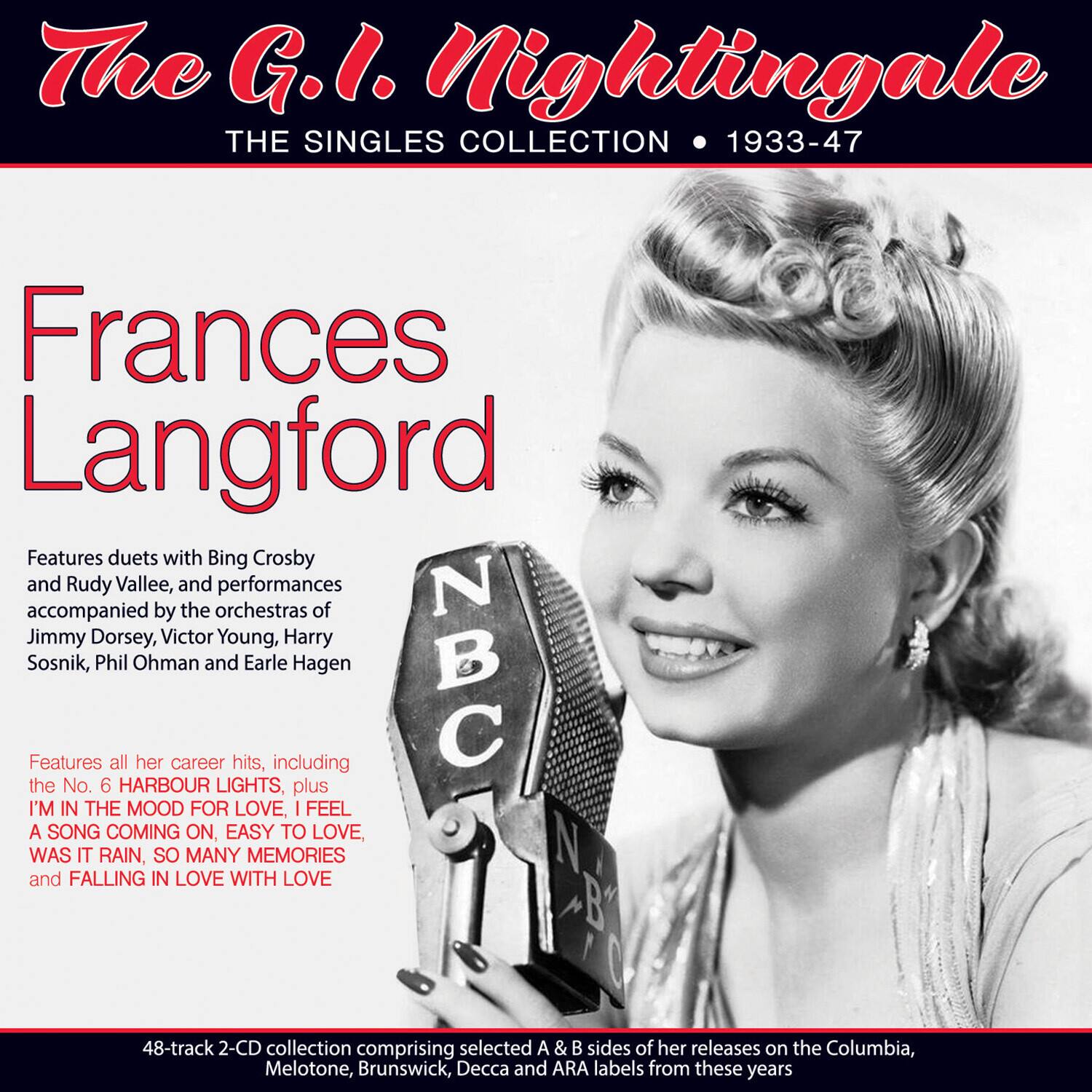 The G.I. Nightingale  
THE SINGLES COLLECTION • 1933-47  

Frances Langford  

Features duets with Bing Crosby and Rudy Vallée, and performances accompanied by the orchestras of Jimmy Dorsey, Victor Young, Harry Sosnik, Phil Ohman and Earle Hagen  

Features all her career hits, including the No. 6 HARBOUR LIGHTS, plus I'M IN THE MOOD FOR LOVE, I FEEL A SONG COMING ON, EASY TO LOVE, WAS IT RAIN, SO MANY MEMORIES and FALLING IN LOVE WITH LOVE  

48-track 2-CD collection comprising selected A & B sides of her releases on the Columbia, Melotone, Brunswick, Decca and ARA labels from these years