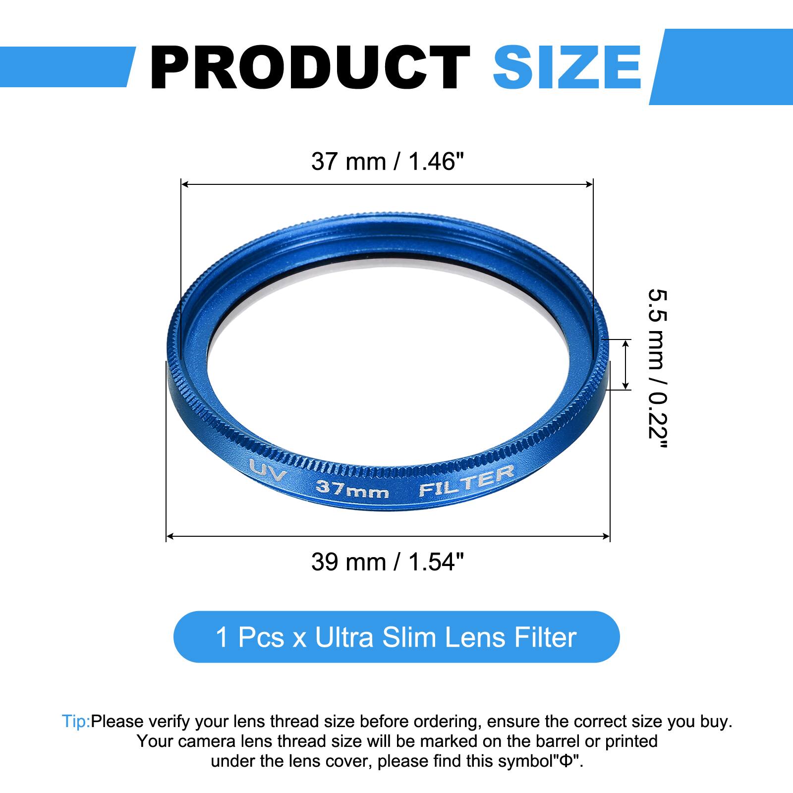 PRODUCT SIZE  
37 mm / 1.46"  
UV FILTER 37mm  
5.5 mm / 0.22"  
39 mm / 1.54"  

1 Pcs x Ultra Slim Lens Filter  

Tip: Please verify your lens thread size before ordering, ensure the correct size you buy. Your camera lens thread size will be marked on the barrel or printed under the lens cover, please find this symbol "⌀".