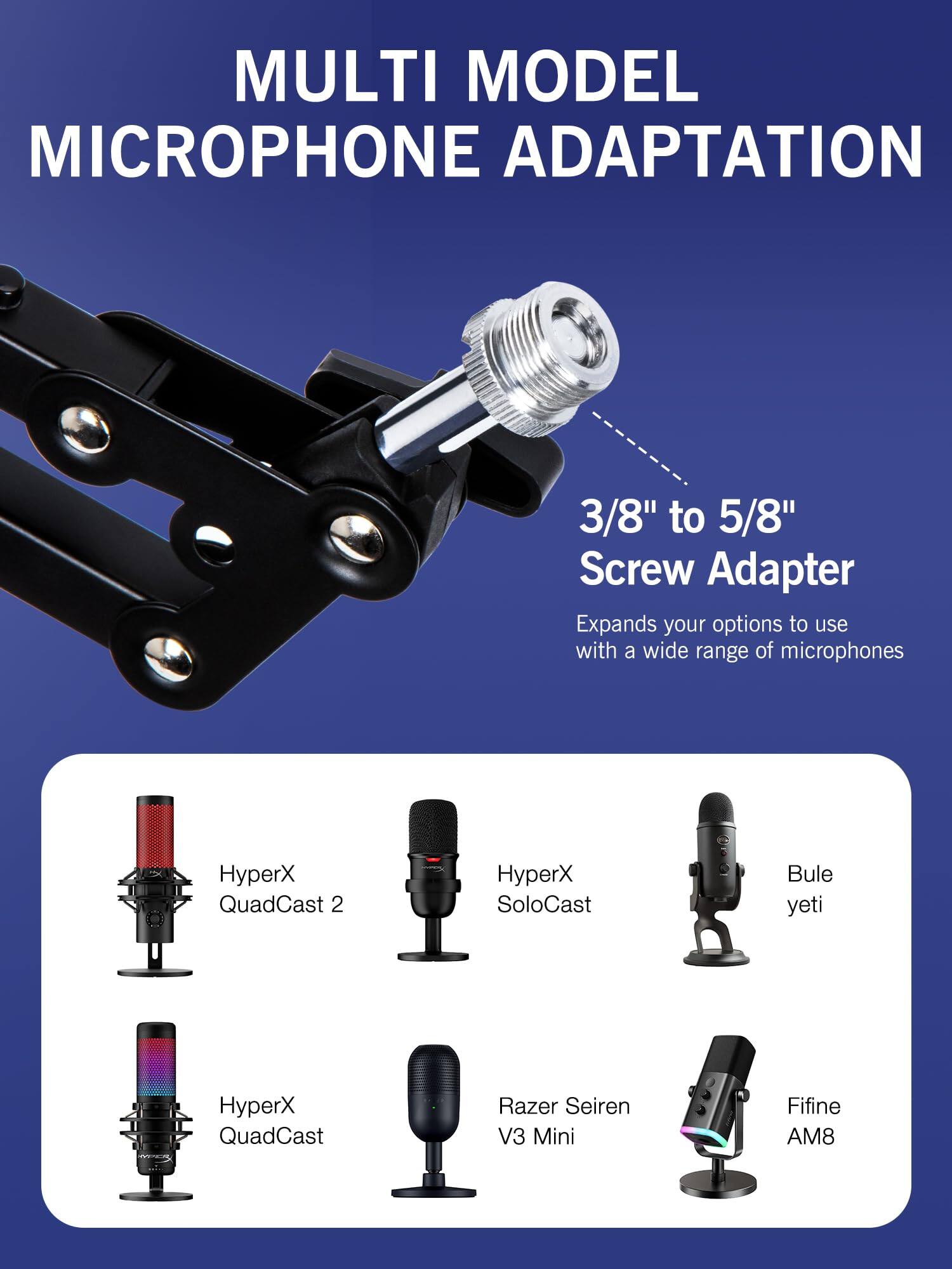 MULTI MODEL MICROPHONE ADAPTATION

3/8" to 5/8" Screw Adapter
Expands your options to use with a wide range of microphones

- HyperX QuadCast 2
- HyperX SoloCast
- Bule yeti
- HyperX QuadCast
- Razer Seiren V3 Mini
- Fifine AM8