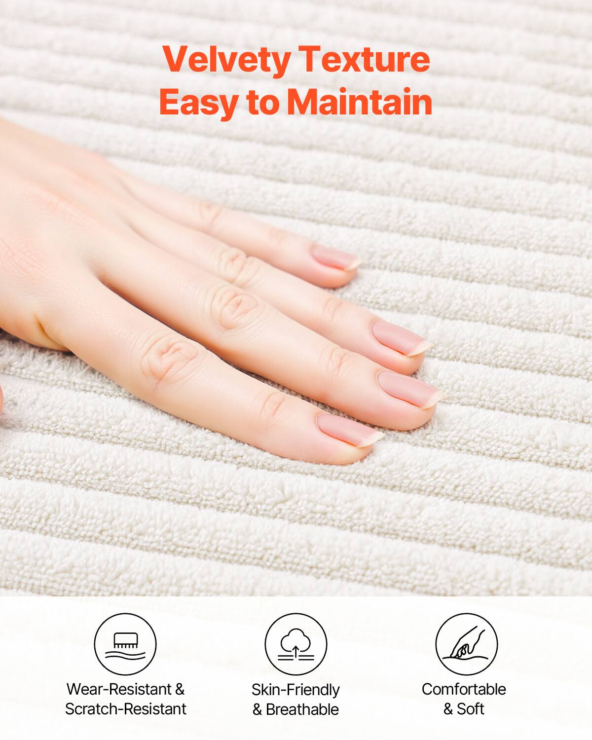 Velvety Texture  
Easy to Maintain  

Wear-Resistant & Scratch-Resistant  
Skin-Friendly & Breathable  
Comfortable & Soft