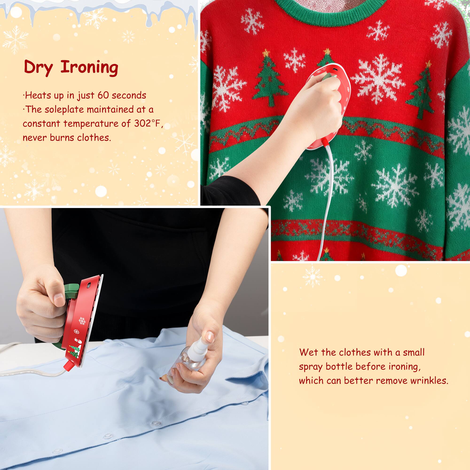 Dry Ironing

- Heats up in just 60 seconds
- The soleplate maintained at a constant temperature of 302°F, never burns clothes.

Wet the clothes with a small spray bottle before ironing, which can better remove wrinkles.