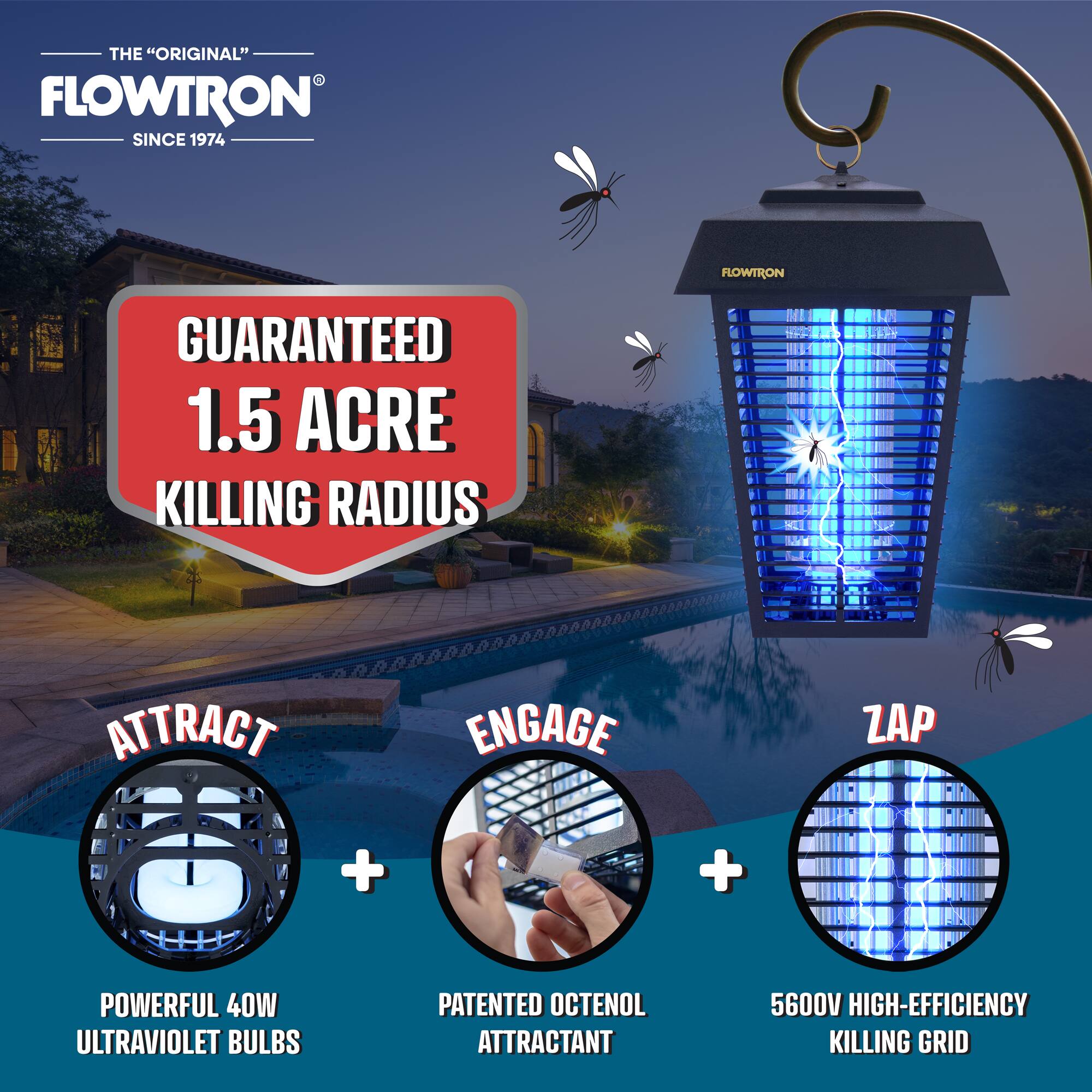 THE "ORIGINAL" FLOWTRON SINCE 1974
FLOWTRON GUARANTEED 1.5 ACRE KILLING RADIUS
ATTRACT + ENGAGE + ZAP
+ POWERFUL 40W ULTRAVIOLET BULBS
+ PATENTED OCTENOL ATTRACTANT
+ 5600V HIGH-EFFICIENCY KILLING GRID