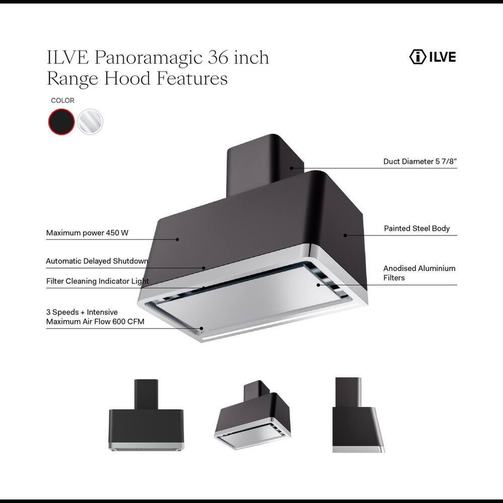 ILVE Panoramagic 36 inch Range Hood Features

- COLOR
- Duct Diameter 5 7/8"
- Maximum power 450 W
- Painted Steel Body
- Automatic Delayed Shutdown
- Filter Cleaning Indicator Light
- Anodised Aluminium Filters
- 3 Speeds + Intensive Maximum Air Flow 600 CFM