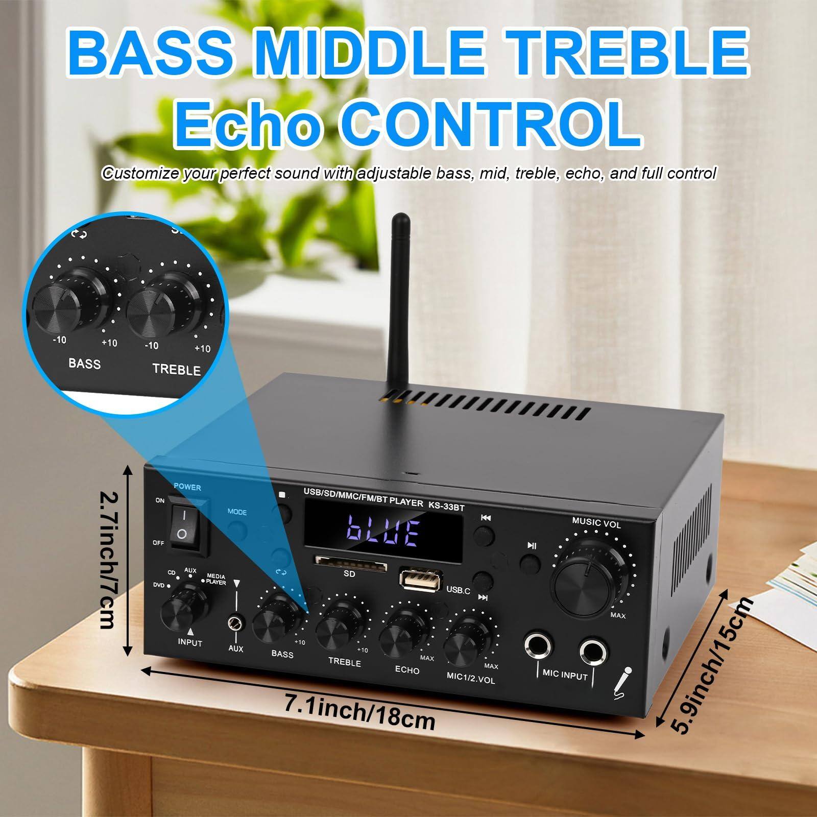 **BASS MIDDLE TREBLE Echo CONTROL**

Customize your perfect sound with adjustable bass, mid, treble, echo, and full control

-10 +10 BASS -10 +10 TREBLE

2.7inch/7cm

POWER ON USB/SD/MMC/FM/BT PLAYER MODE K8-338T

I HH OFF BLUE

8 AUX SD MEDIA - PLAYER . USB.C

INPUT -18 AUX 10 BASS MAX TREBLE MAX ECHO MIC1/2.VOL

7.1inch/18cm

MUSIC VOL MI MAX MIC INPUT

5.9inch/15cm