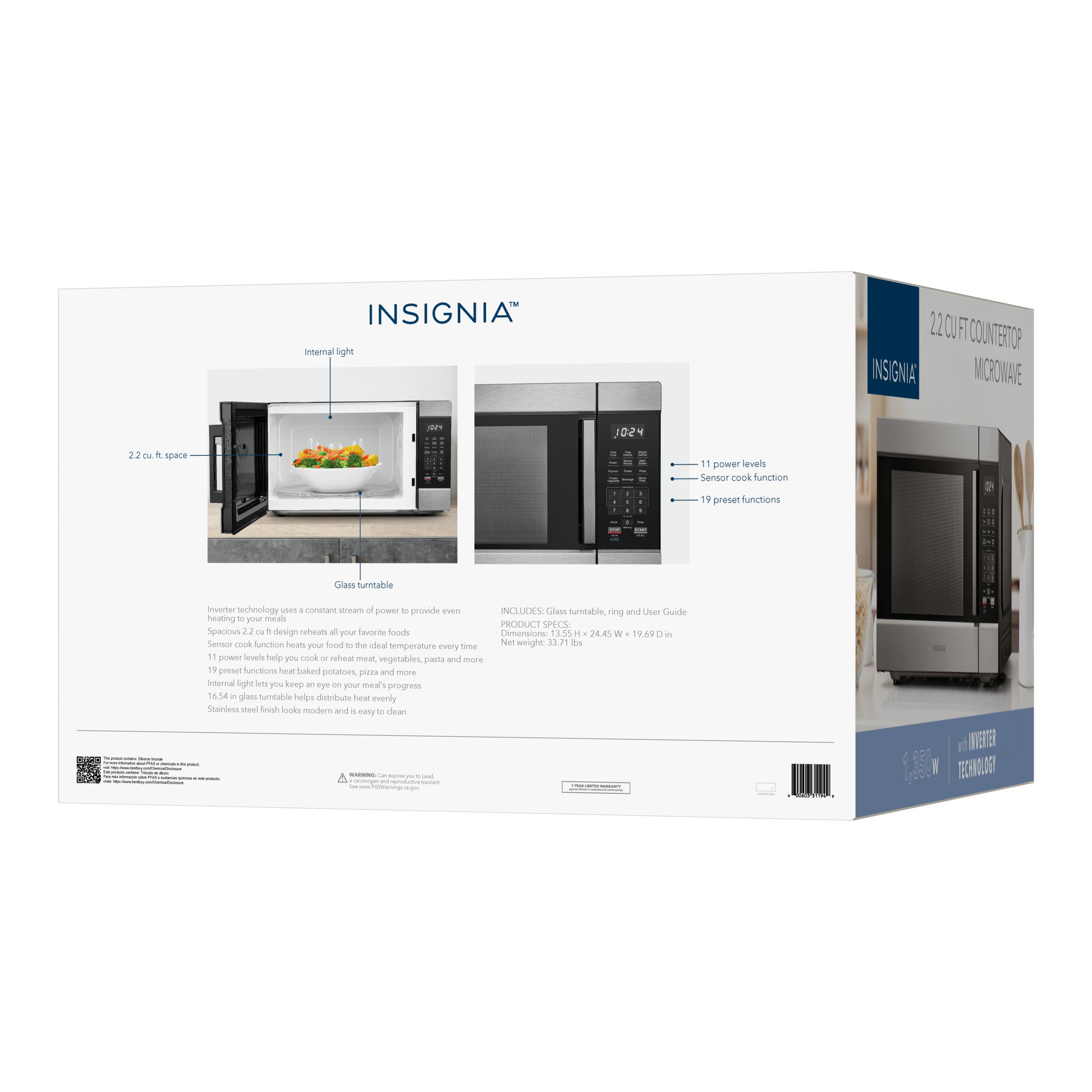 INSIGNIA Internal light

220/FT PETCOUNTERTOP INSIGNIA MORONAVE

1024

2.2 cu. ft. space

11 power levels

Sensor cook function

19 preset functions

Glass turntable

Inverter technology uses a constant stream of power to provide even heating to your meals

INCLUDES: Glass turntable, ring and User Guide

PRODUCT SPECS: Spacious 2.2 cu. ft. design reheats all your favorite foods

Dimensions: 13.55 x 24.45 x 19.69 in

Net weight: 33.71 lbs

Sensor cook function heats food to the ideal temperature every time

11 power levels help you cook or reheat meat, vegetables, pasta and more

19 preset functions heat baked potatoes, pizza and more

Internal light lets you keep an eye on your meal's progress

16.54 in glass turntable helps distribute heat evenly

Stainless steel finish looks modern and is easy to clean

2.2 CU FT COUNTERTOP MICROWAVE

INSIGNIA

10:24

11 power levels

Sensor cook function

19 preset functions