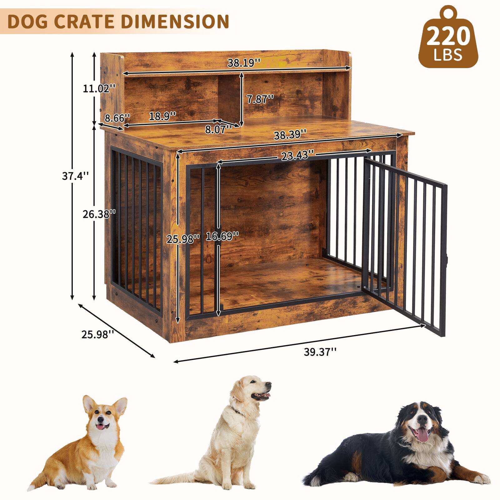 DOG CRATE DIMENSION  
220 LBS  
38.19" x 22.02" x 11.02"  
8.66" x 18.9" x 8.07"  
37.4" x 26.38" x 25.98"  
38.39" x 23.43" x 25.98"  
39.37"