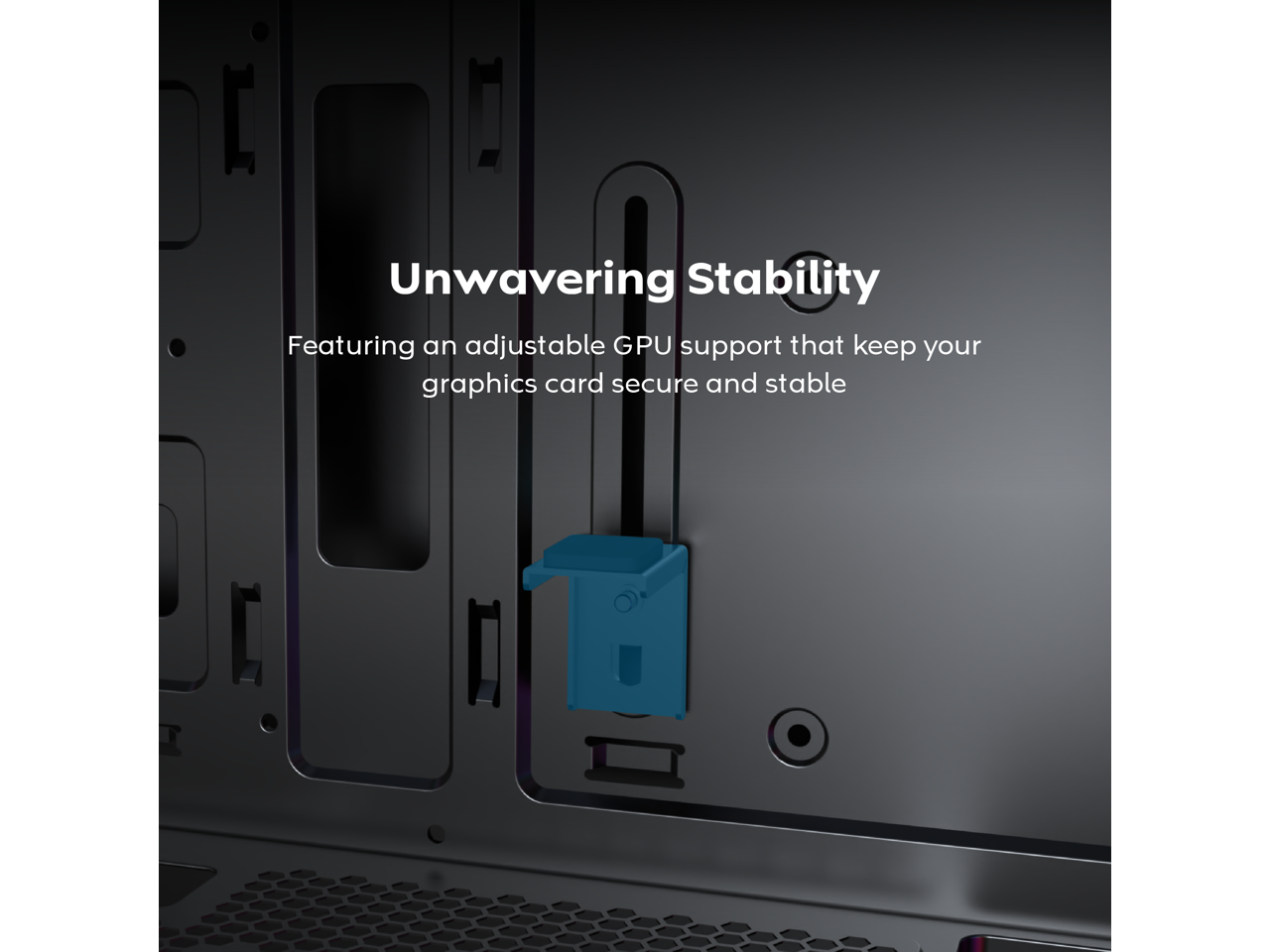 Unwavering Stability  
Featuring an adjustable GPU support that keeps your graphics card secure and stable