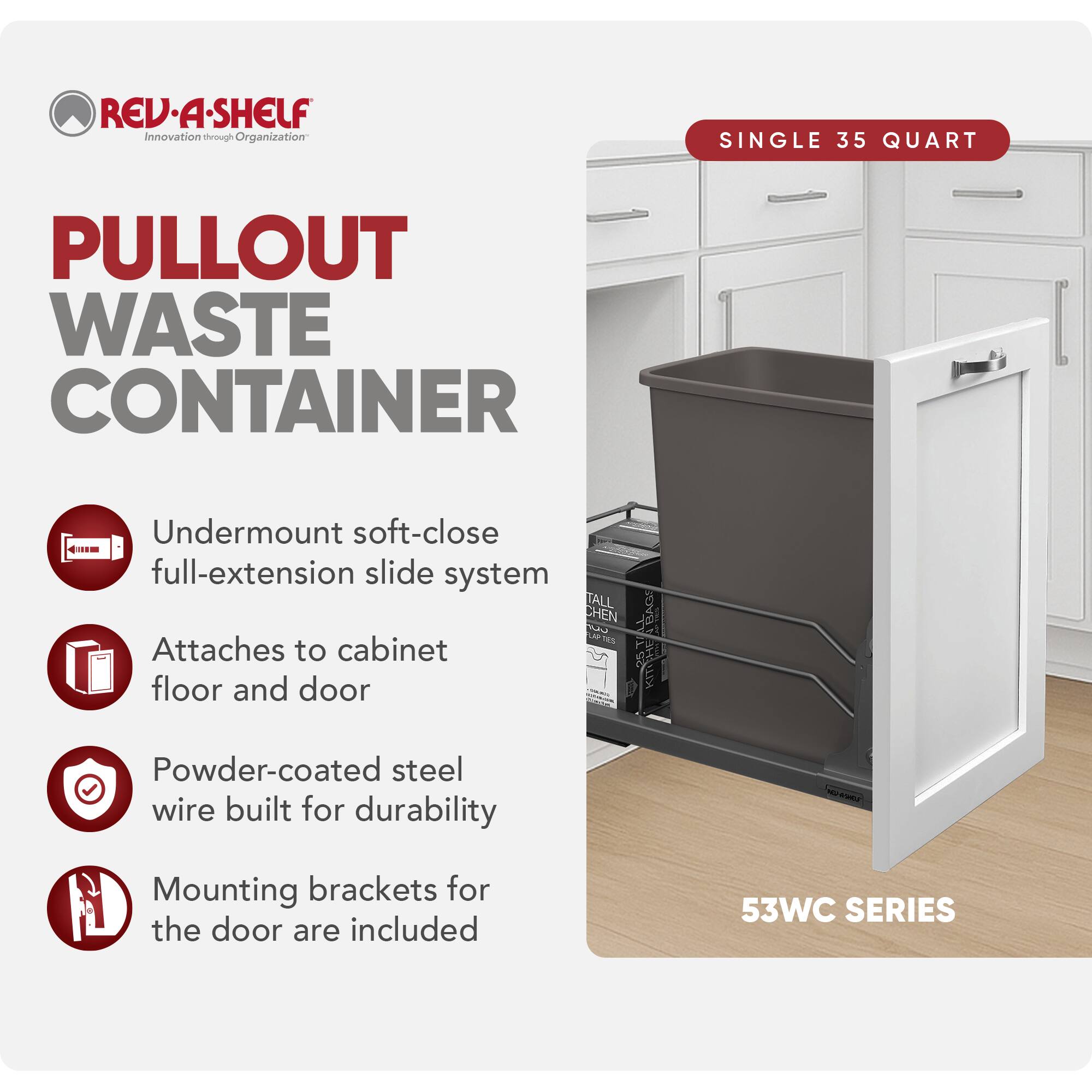 REV-A-SHELF Innovation through Organization

PULLOUT WASTE CONTAINER

- Undermount soft-close full-extension slide system
- Attaches to cabinet floor and door
- Powder-coated steel wire built for durability
- Mounting brackets for the door are included

SINGLE 35 QUART

53WC SERIES