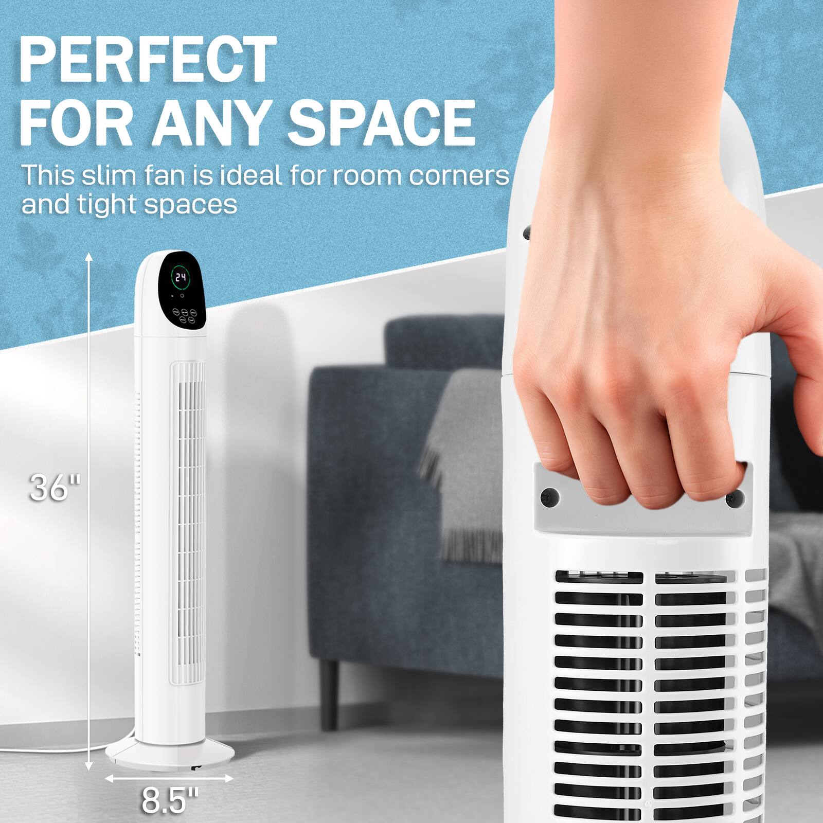 PERFECT FOR ANY SPACE

This slim fan is ideal for room corners and tight spaces

24" 6" 36" 8.5"