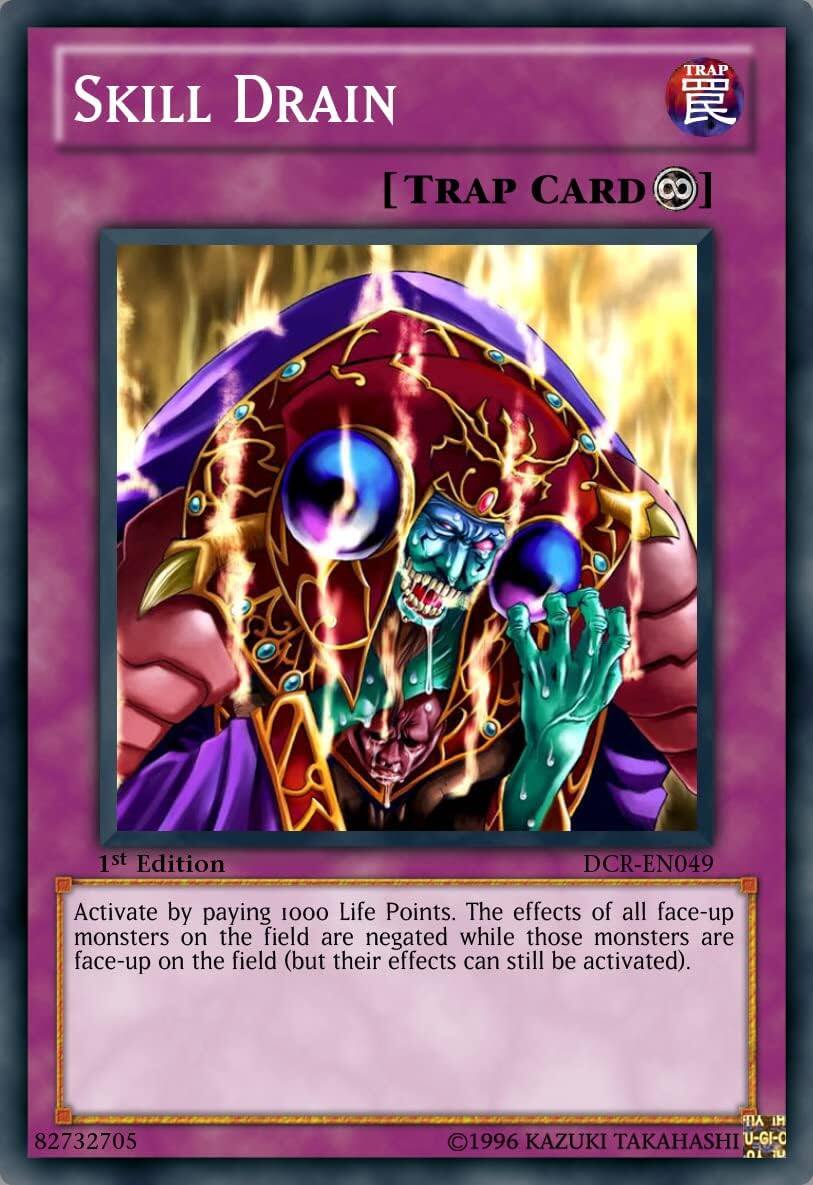Skill Drain  
[TRAP CARD 8]  
1st Edition DCR-EN049  
Activate by paying 1000 Life Points. The effects of all face-up monsters on the field are negated while those monsters are face-up on the field (but their effects can still be activated).  
82732705  
©1996 KAZUKI TAKAHASHI  
U-GI-C
