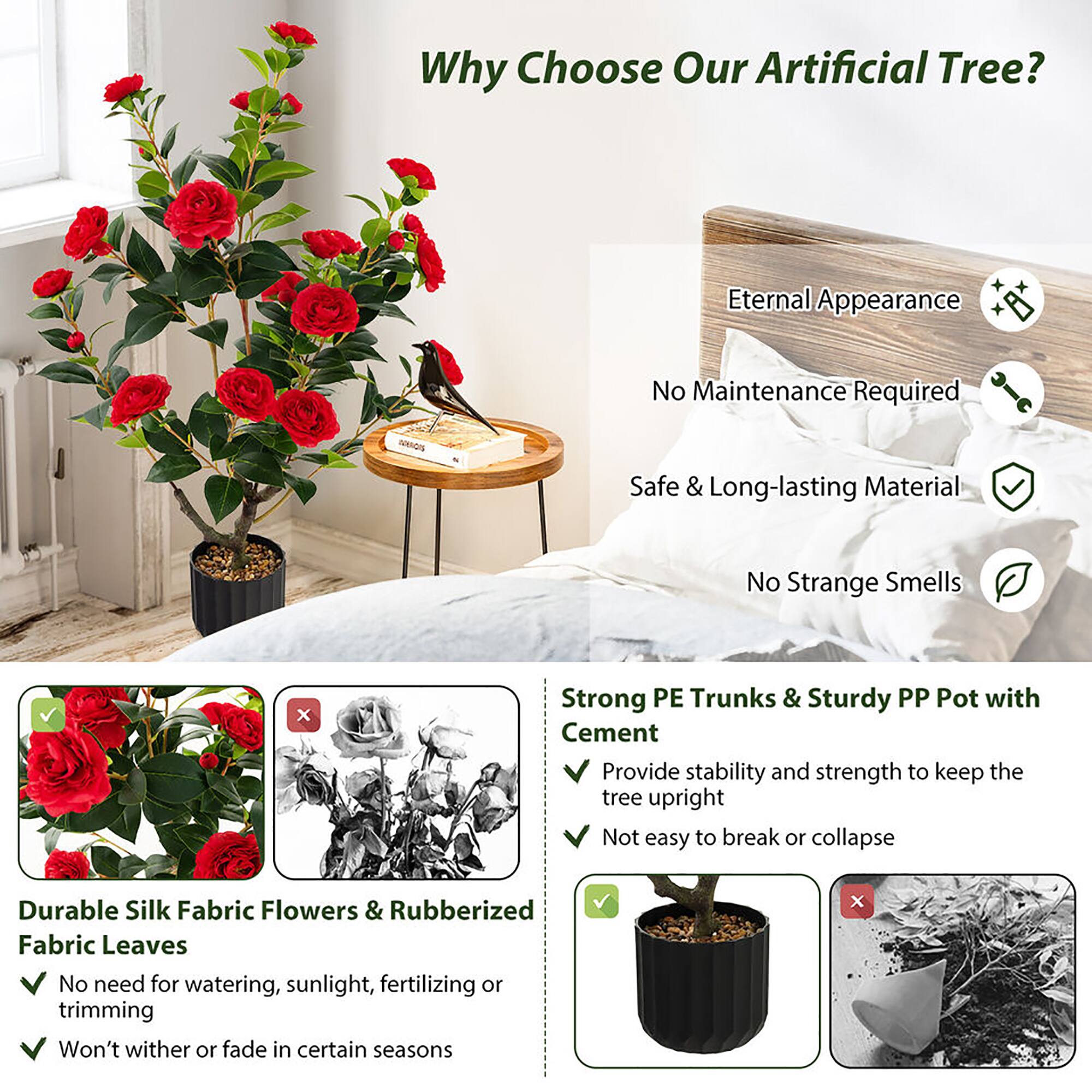 Why Choose Our Artificial Tree?

- Eternal Appearance
- No Maintenance Required
- Safe & Long-lasting Material
- No Strange Smells

Strong PE Trunks & Sturdy PP Pot with Cement
- Provide stability and strength to keep the tree upright
- Not easy to break or collapse

Durable Silk Fabric Flowers & Rubberized Fabric Leaves
- No need for watering, sunlight, fertilizing or trimming
- Won't wither or fade in certain seasons