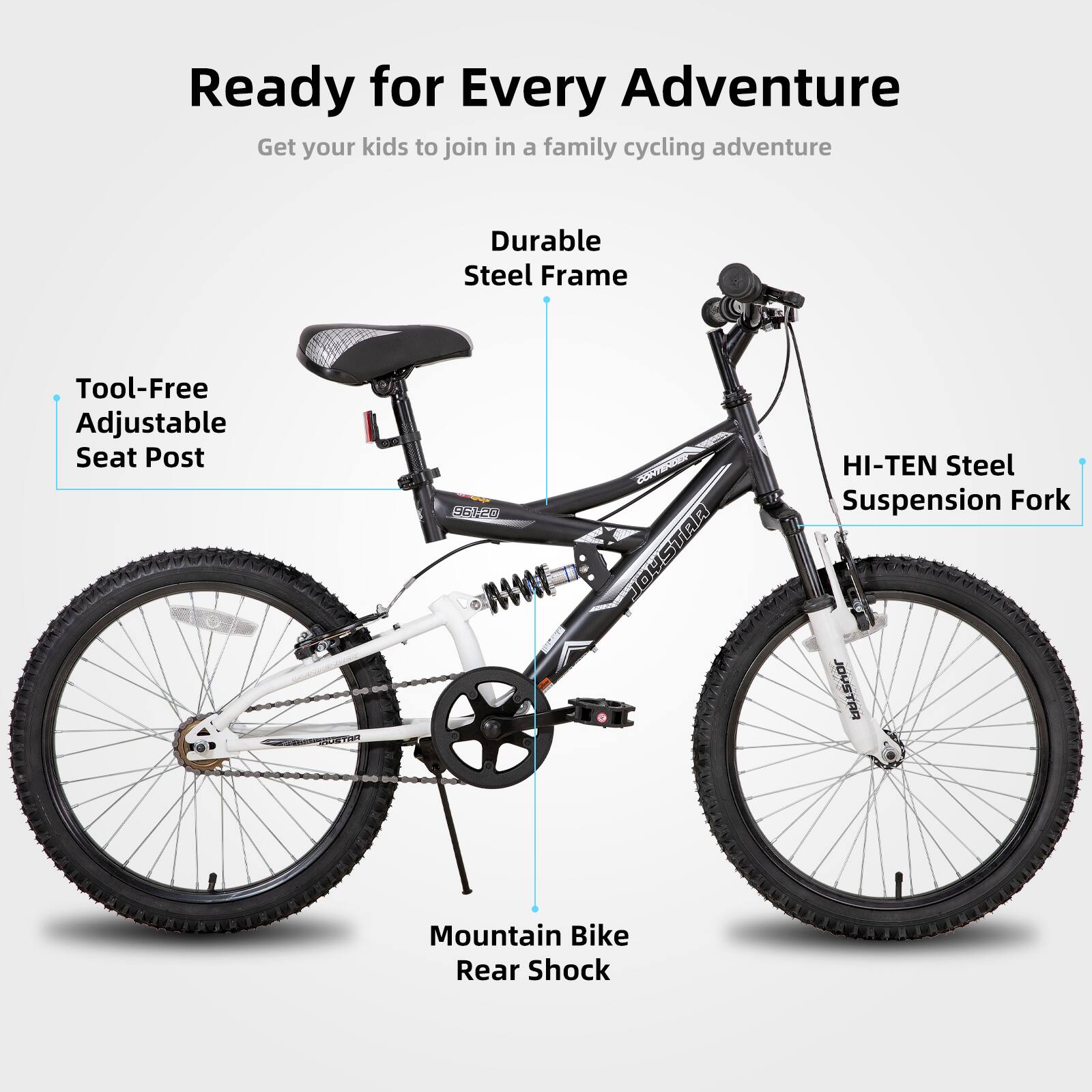Ready for Every Adventure  
Get your kids to join in a family cycling adventure  

- Durable Steel Frame  
- Tool-Free Adjustable Seat Post  
- HI-TEN Steel Suspension Fork  
- Mountain Bike Rear Shock