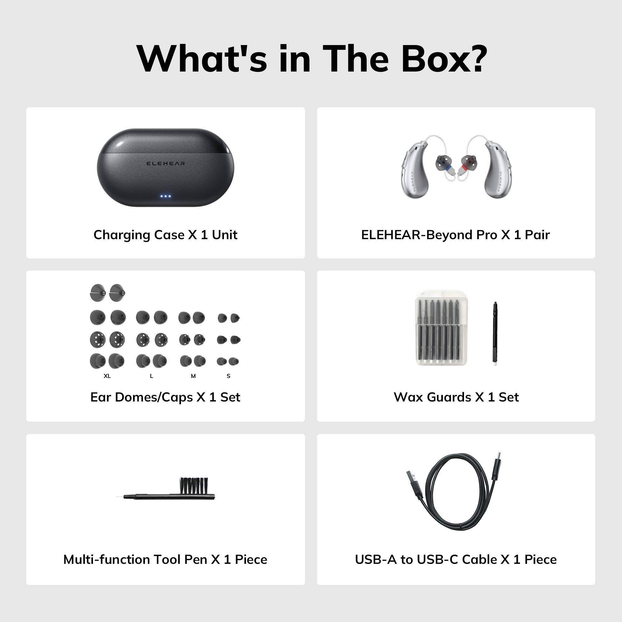 What's in The Box?

- Charging Case X 1 Unit
- ELEHEAR-Beyond Pro X 1 Pair
- Ear Domes/Caps X 1 Set (XL, L, M, S)
- Wax Guards X 1 Set
- Multi-function Tool Pen X 1 Piece
- USB-A to USB-C Cable X 1 Piece