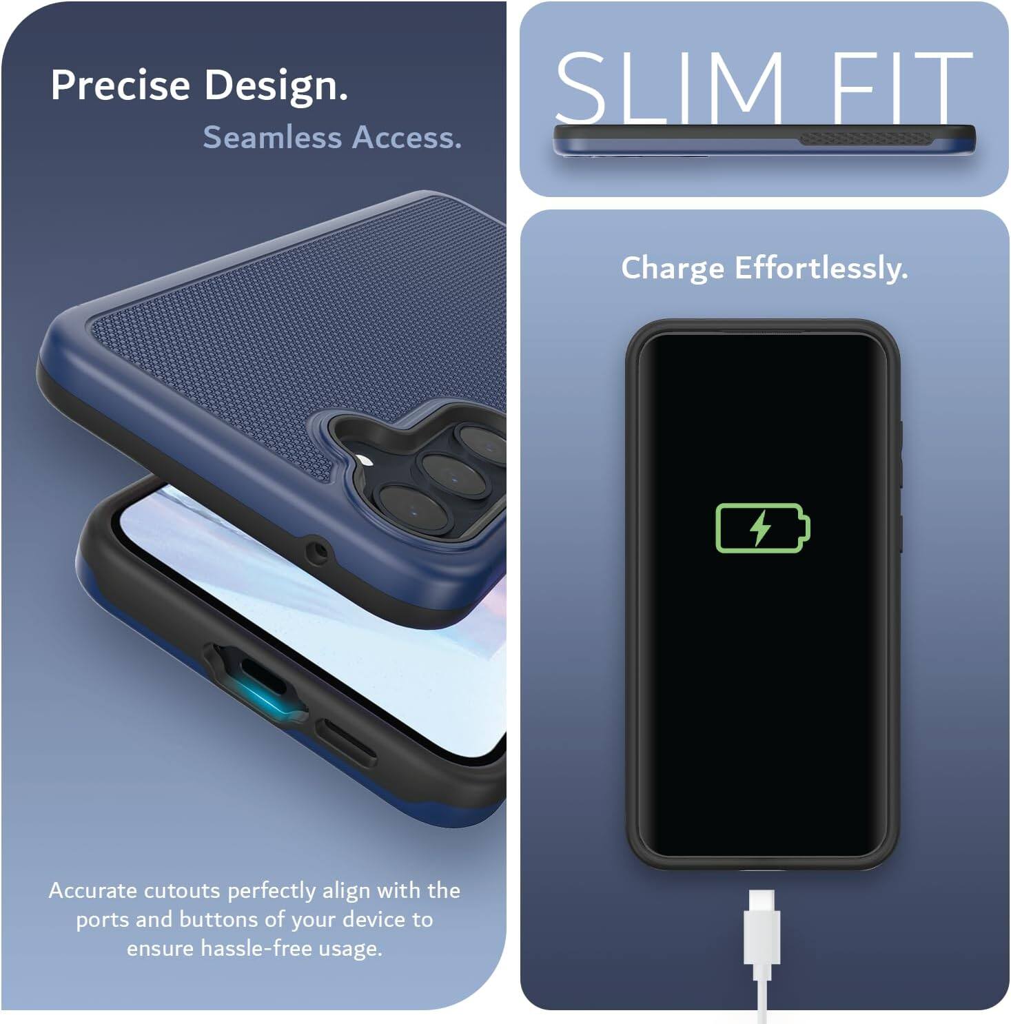 Precise Design.  
Seamless Access.  
SLIM FIT  
Charge Effortlessly.  
Accurate cutouts perfectly align with the ports and buttons of your device to ensure hassle-free usage.