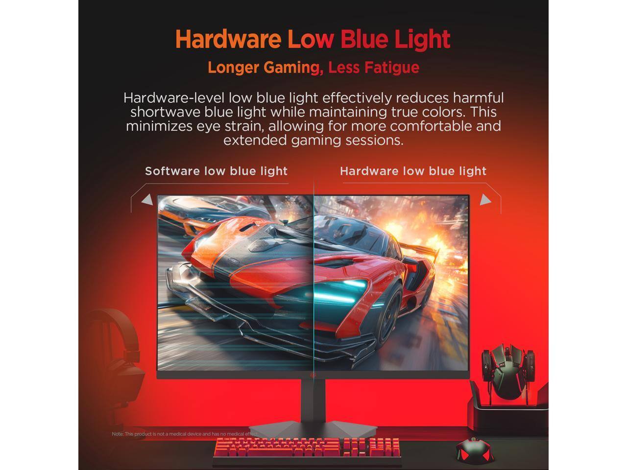 Hardware Low Blue Light  
Longer Gaming, Less Fatigue  

Hardware-level low blue light effectively reduces harmful shortwave blue light while maintaining true colors. This minimizes eye strain, allowing for more comfortable and extended gaming sessions.  

Software low blue light  
Hardware low blue light  

Note: This product is not a medical device and has no medical off
