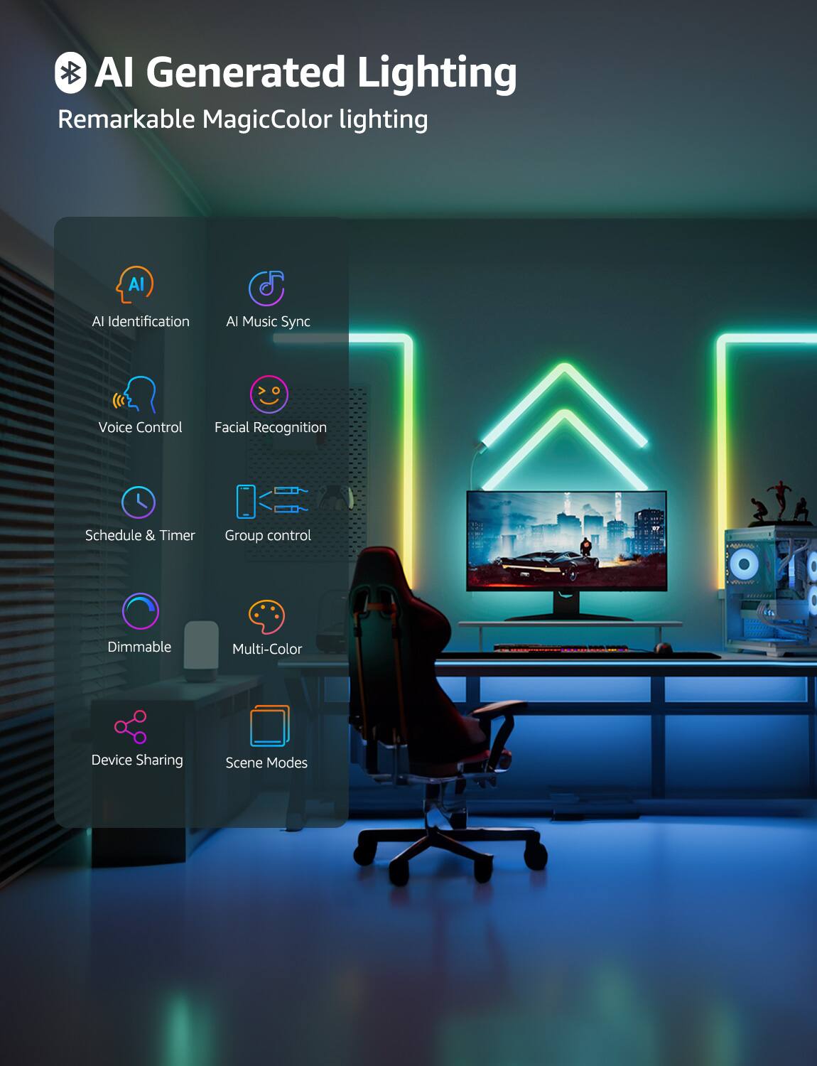 AI Generated Lighting  
Remarkable MagicColor lighting  

- AI Identification  
- AI Music Sync  
- Voice Control  
- Facial Recognition  
- Schedule & Timer  
- Group control  
- Dimmable  
- Multi-Color  
- Device Sharing  
- Scene Modes