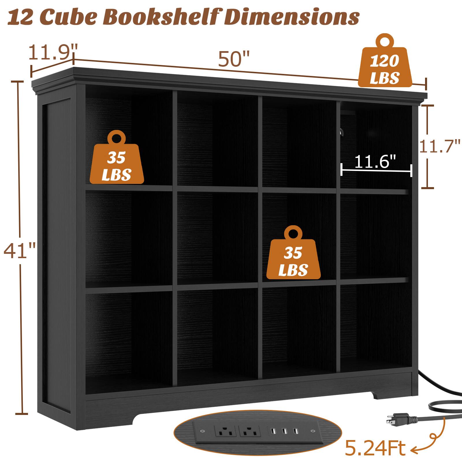 12 Cube Bookshelf Dimensions  
11.9" H  
50" W  
41" D  
11.7"  
11.6"  
5.24 Ft  
120 LBS  
35 LBS  
35 LBS