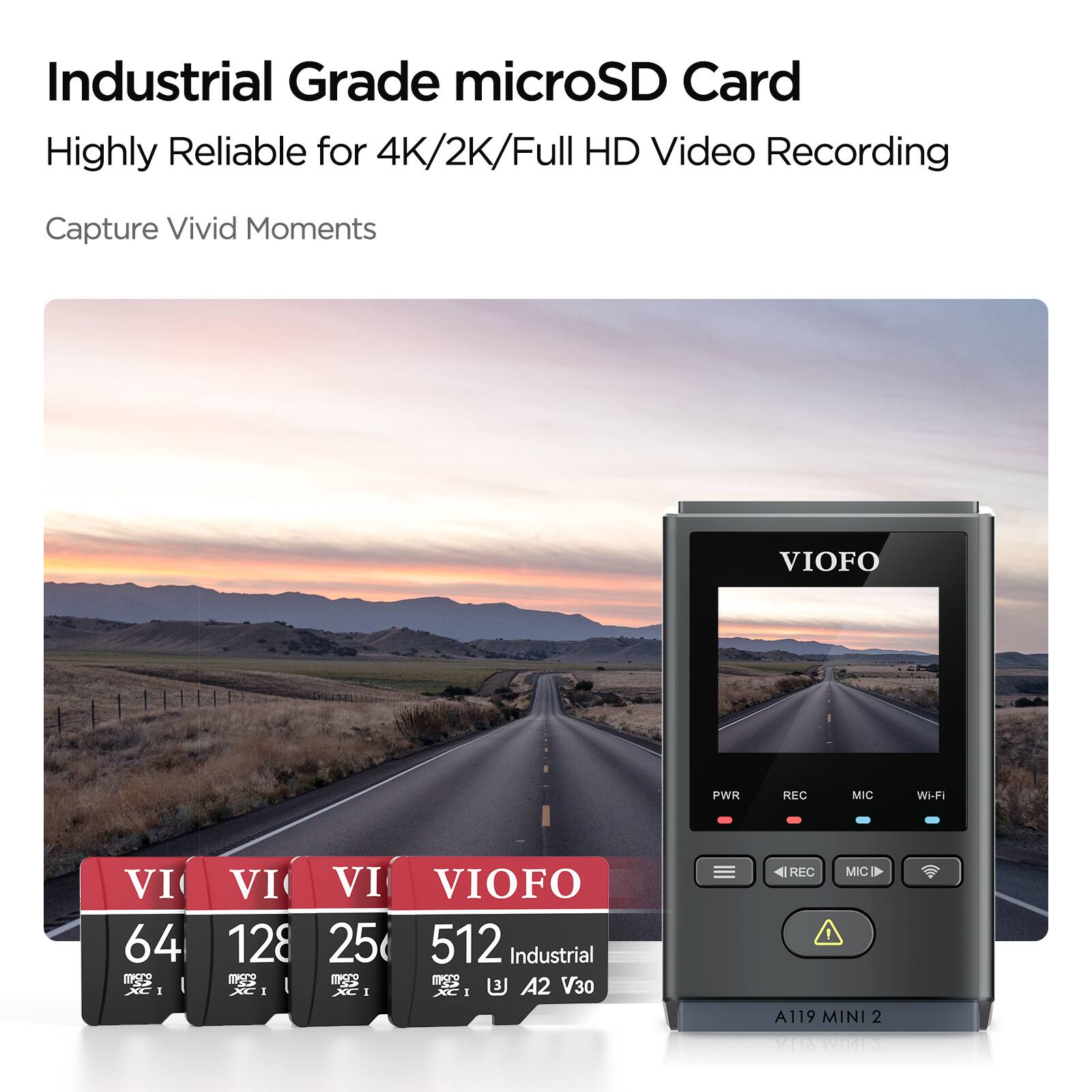 Industrial Grade microSD Card  
Highly Reliable for 4K/2K/Full HD Video Recording  
Capture Vivid Moments  

VIOFO  
64 GB  
128 GB  
256 GB  
512 GB  
Industrial  
mSATA  
V30  
XC I  
A2  

VIOFO  
PWR  
REC  
MIC  
Wi-Fi  
A119  
MINI 2  
RLLA  
SM