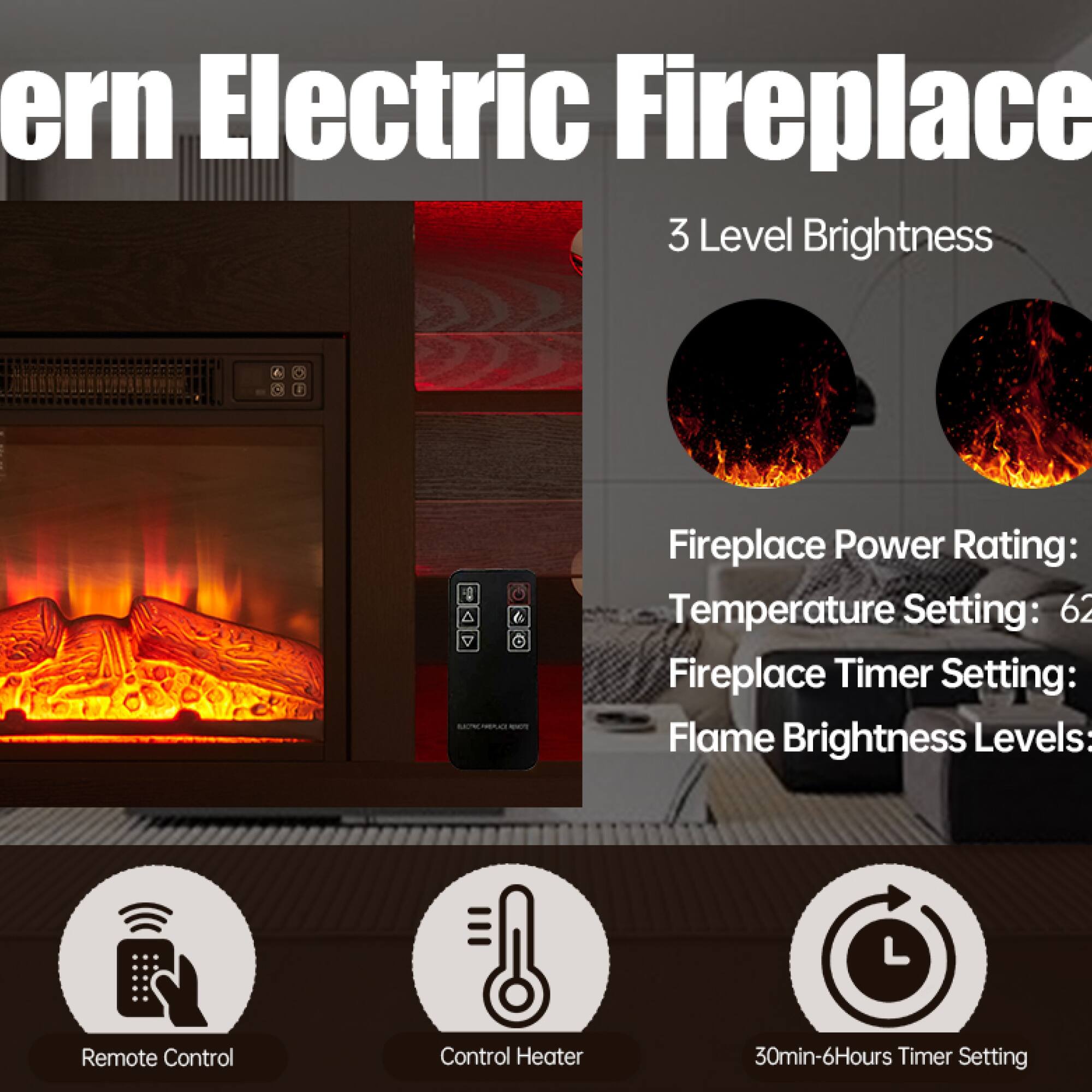 ern Electric Fireplace  
3 Level Brightness  

Fireplace Power Rating:  
Temperature Setting: 62  
Fireplace Timer Setting:  
Flame Brightness Levels:  

Remote Control  
Control Heater  
30min-6Hours Timer Setting
