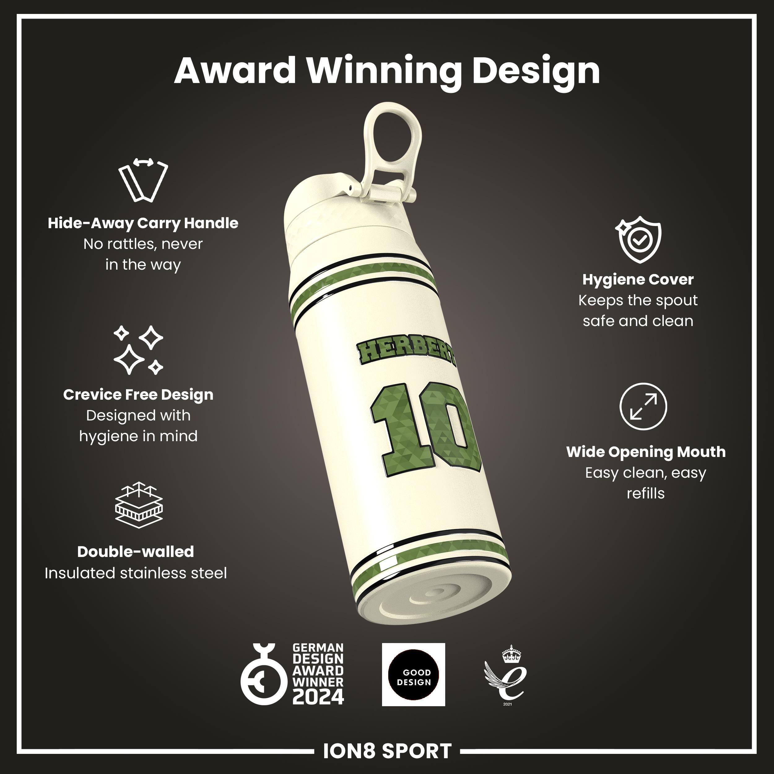 Award Winning Design

- Hide-Away Carry Handle
  - No rattles, never in the way

- Crevice Free Design
  - Designed with hygiene in mind

- Double-walled
  - Insulated stainless steel

- Hygiene Cover
  - Keeps the spout safe and clean

- Wide Opening Mouth
  - Easy clean, easy refills

GERMAN DESIGN AWARD WINNER 2024

GOOD DESIGN

ION8 SPORT