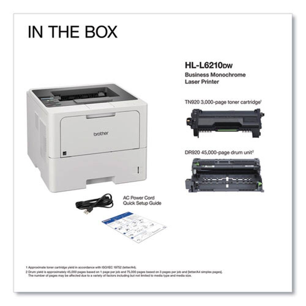 IN THE BOX

HL-L6210DW Business Monochrome Laser Printer

- TN920 3,000-page toner cartridge
- DR920 45,000-page drum unit
- AC Power Cord
- Quick Setup Guide

1. Approximate toner cartridge yield in accordance with ISO/IEC 19752 pattern.
2. Drum yield is approximately 45,000 pages based on 1 page per job and 75,000 pages based on 3 pages per job and 1-sided simplex pages. The number of pages may be affected due to a variety of factors including but not limited to media type and media size.