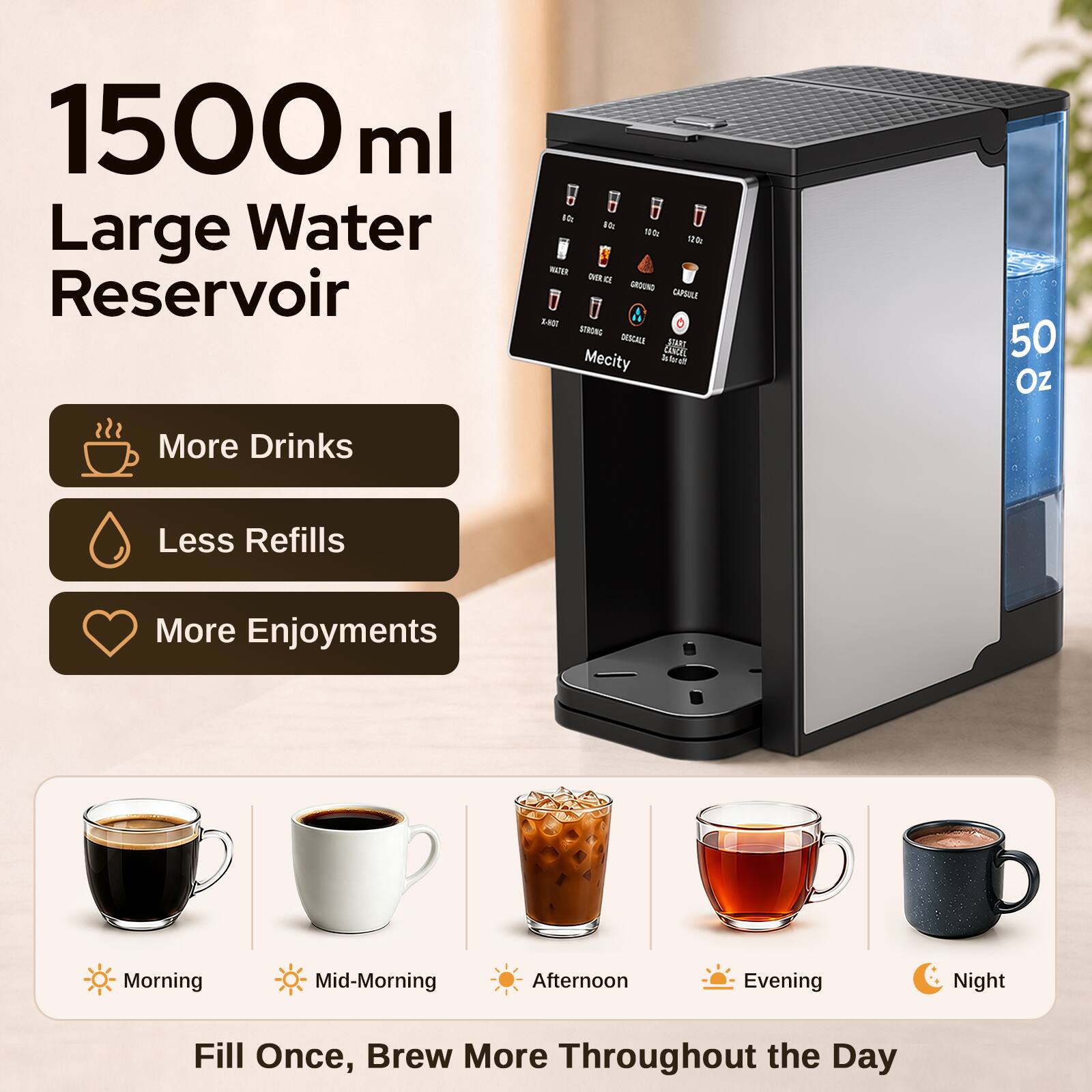 1500 ml Large Water Reservoir

More Drinks
Less Refills
More Enjoyments

Morning
Mid-Morning
Afternoon
Evening
Night

Fill Once, Brew More Throughout the Day