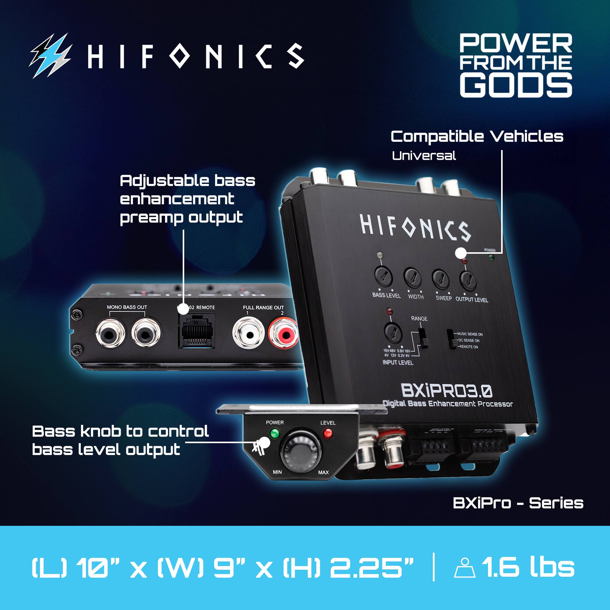 HIFONICS  
POWER FROM THE GODS  

Adjustable bass enhancement preamp output  
Compatible Vehicles: Universal  

Bass knob to control bass level output  

BXiPRO3.0 Digital Bass Enhancement Processor  
BXiPro - Series  

(L) 10" x (W) 9" x (H) 2.25" | 1.6 lbs  

BASS LEVEL  
WIDTH  
SWEEP OUTPUT LEVEL  
MONO BASS OUT  
REMOTE  
FULL RANGE OUT  

RANGE  
INPUT LEVEL  
OUTPUT LEVEL  

POWER  
MIN