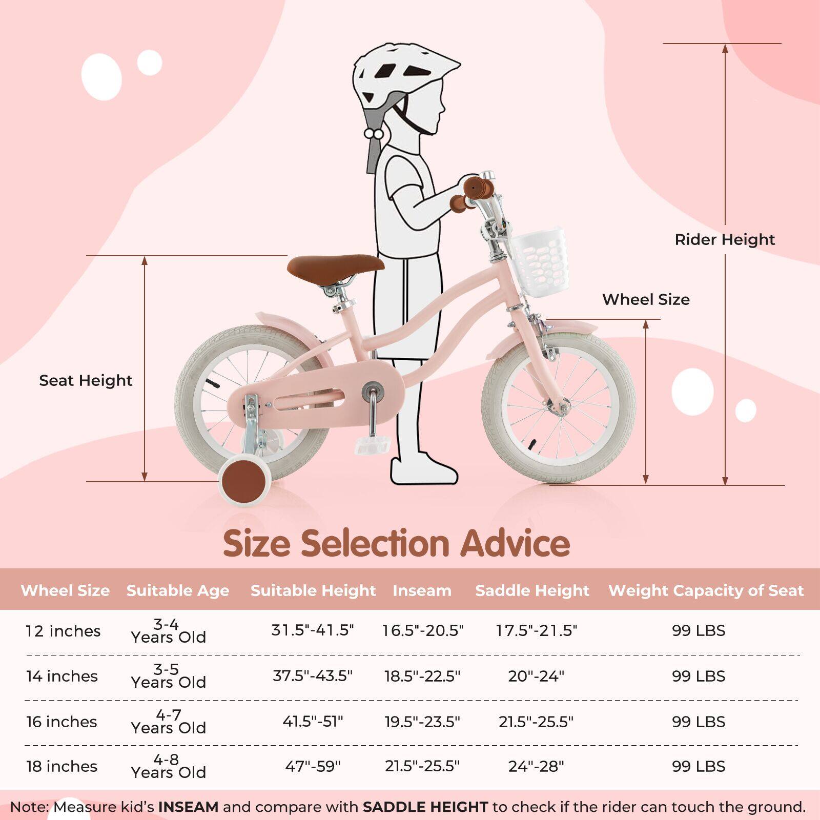 **Size Selection Advice**

| Wheel Size | Suitable Age | Suitable Height | Inseam | Saddle Height | Weight Capacity of Seat |
|------------|--------------|----------------|--------|---------------|-----------------------|
| 12 inches  | 3-4 Years Old | 31.5"-41.5"     | 16.5"-20.5" | 17.5"-21.5"    | 99 LBS                |
| 14 inches  | 3-5 Years Old | 37.5"-43.5"     | 18.5"-22.5" | 20"-24"       | 99 LBS                |
| 16 inches  | 4-7 Years Old | 41.5"-51"       | 19.5"-23.5" | 21.5"-25.5"    | 99 LBS                |
| 18 inches  | 4-8 Years Old | 47"-59"        | 21.5"-25.5" | 24"-28"      