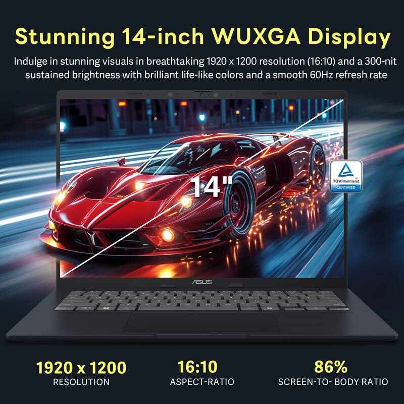 Stunning 14-inch WUXGA Display

Indulge in stunning visuals in breathtaking 1920 x 1200 resolution (16:10) and a 300-nit sustained brightness with brilliant life-like colors and a smooth 60Hz refresh rate

14" TUVRheinland CERTIFIED

1920 x 1200 RESOLUTION
16:10 ASPECT-RATIO
86% SCREEN-TO-BODY RATIO