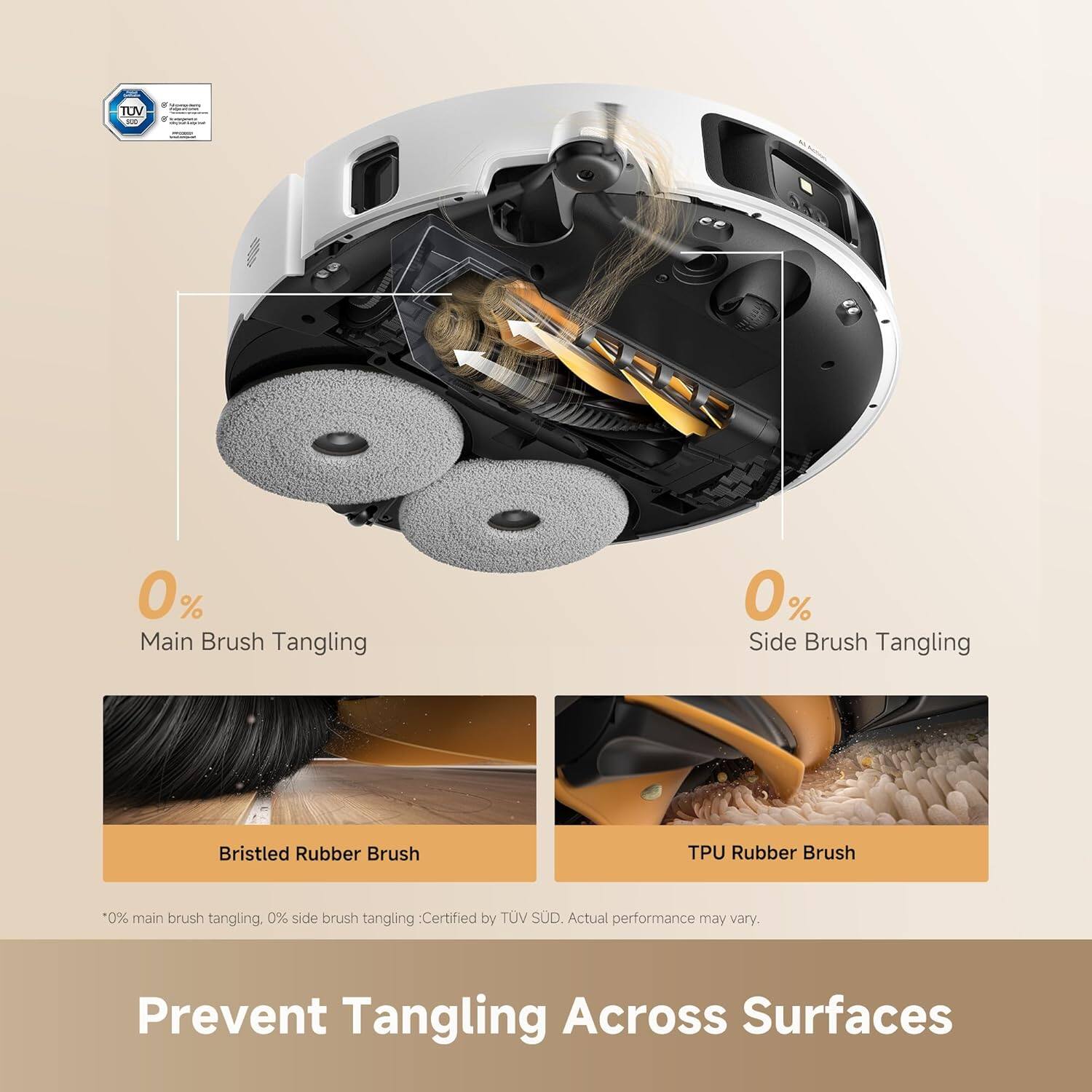 TUV - 0% Main Brush Tangling  
0% Side Brush Tangling  
Bristled Rubber Brush  
TPU Rubber Brush  

*0% main brush tangling, 0% side brush tangling: Certified by TUV SUD. Actual performance may vary.  
Prevent Tangling Across Surfaces