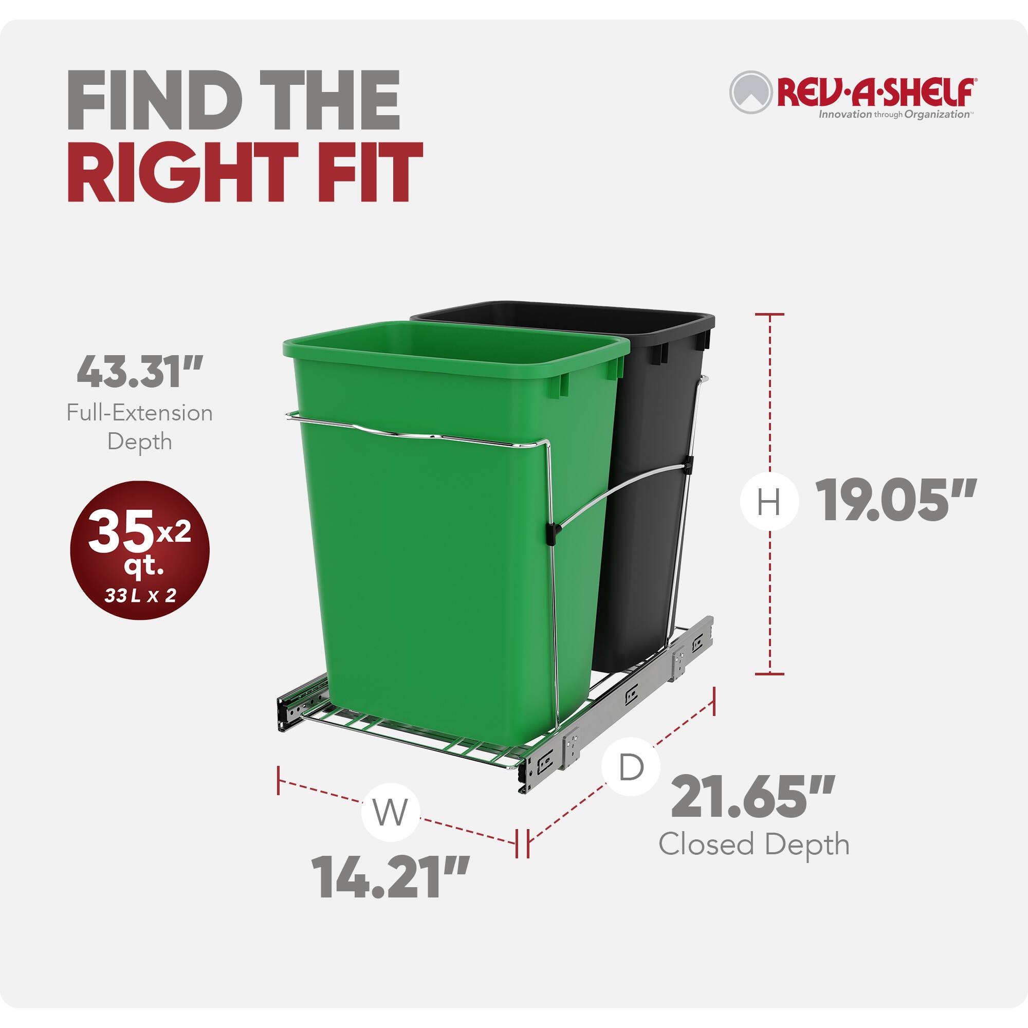 FIND THE RIGHT FIT  
REV-A-SHELF  
Innovation through Organization  

43.31" Full-Extension Depth  
35x2 qt. (33L x 2)  
19.05" H  
14.21" W  
21.65" Closed Depth