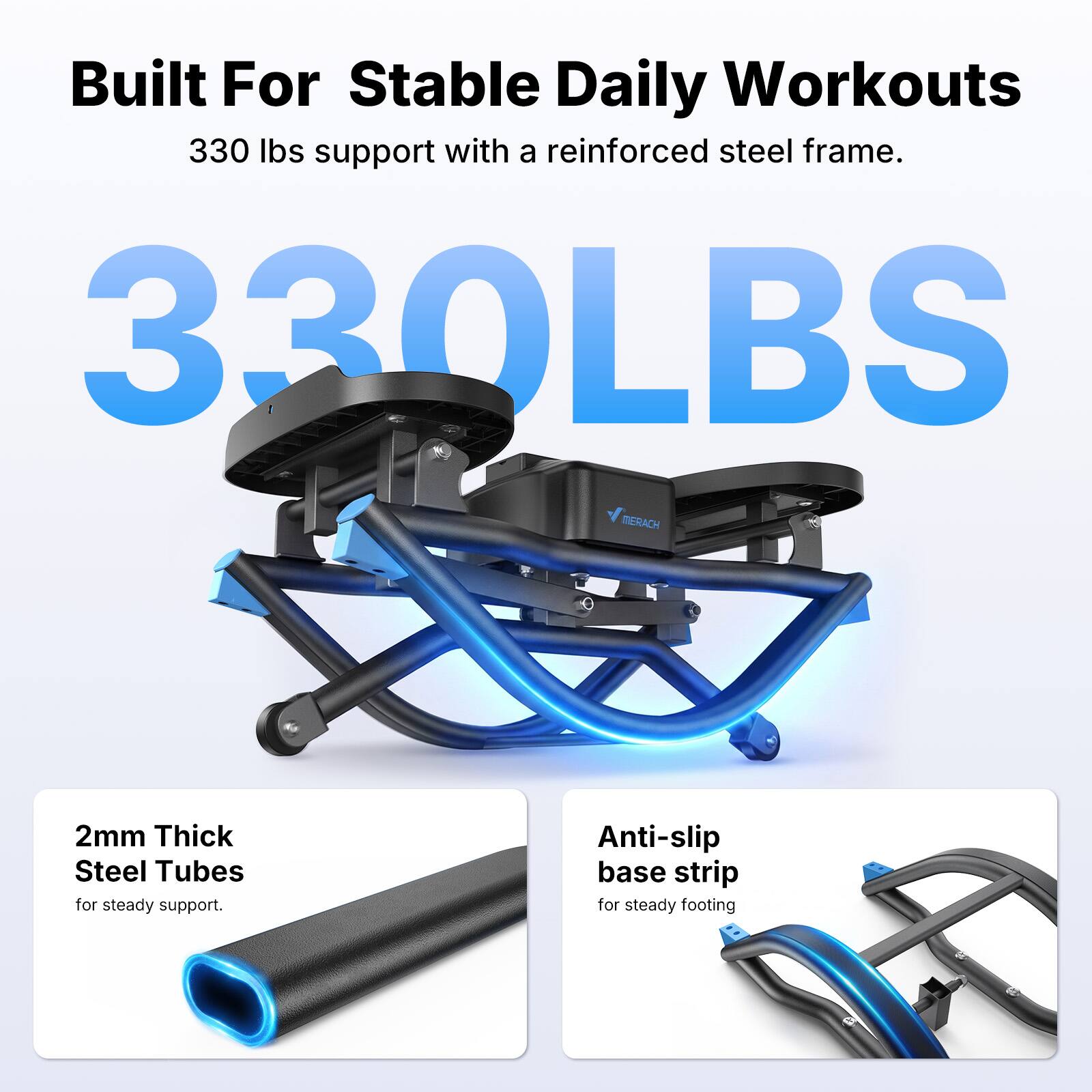 Built For Stable Daily Workouts  
330 lbs support with a reinforced steel frame.  
330LBS  
MERACH  
2mm Thick Steel Tubes for steady support.  
Anti-slip base strip for steady footing