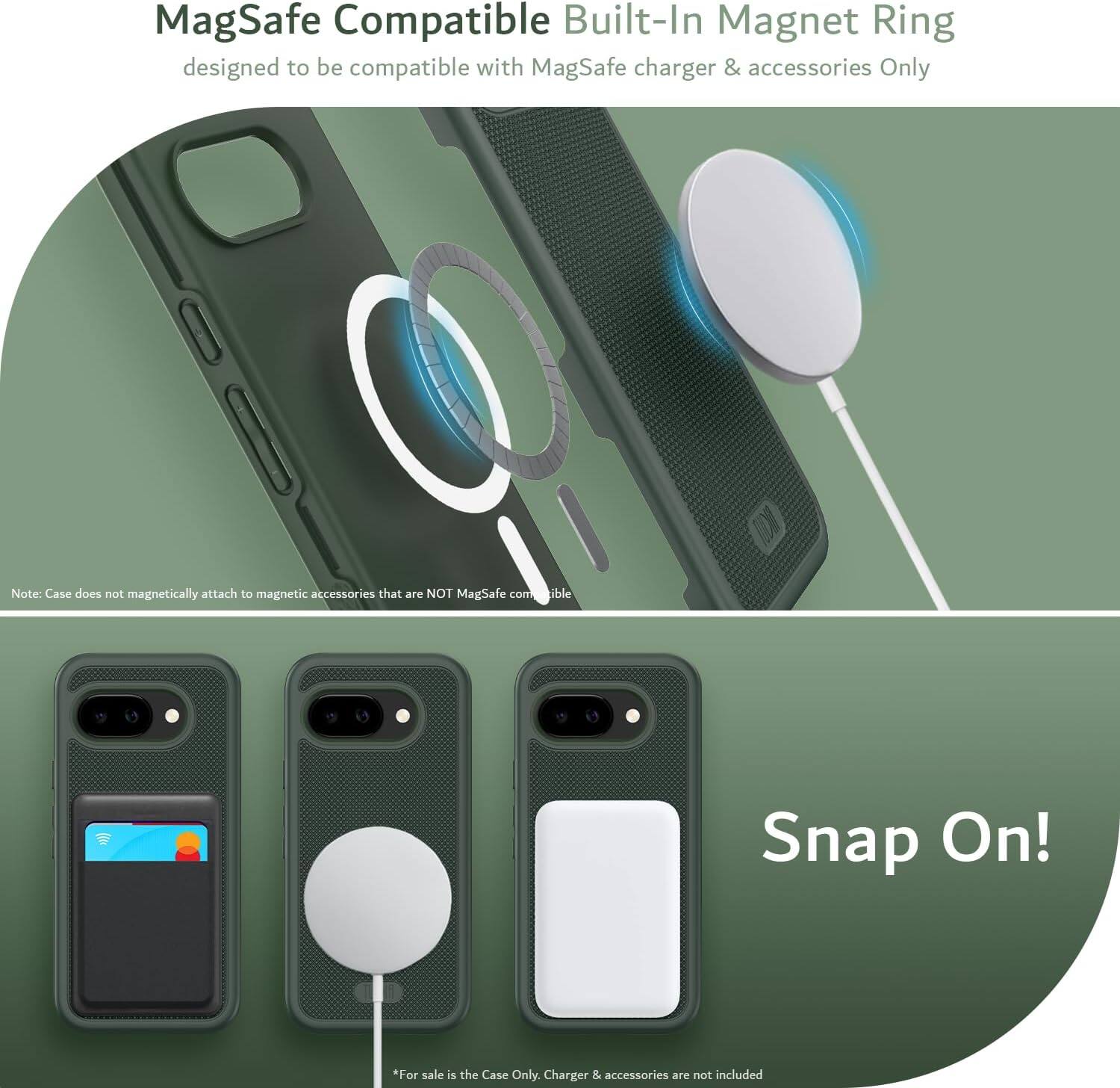MagSafe Compatible Built-In Magnet Ring  
designed to be compatible with MagSafe charger & accessories Only  

Note: Case does not magnetically attach to magnetic accessories that are NOT MagSafe compatible  

Snap On!  

*For sale is the Case Only. Charger & accessories are not included