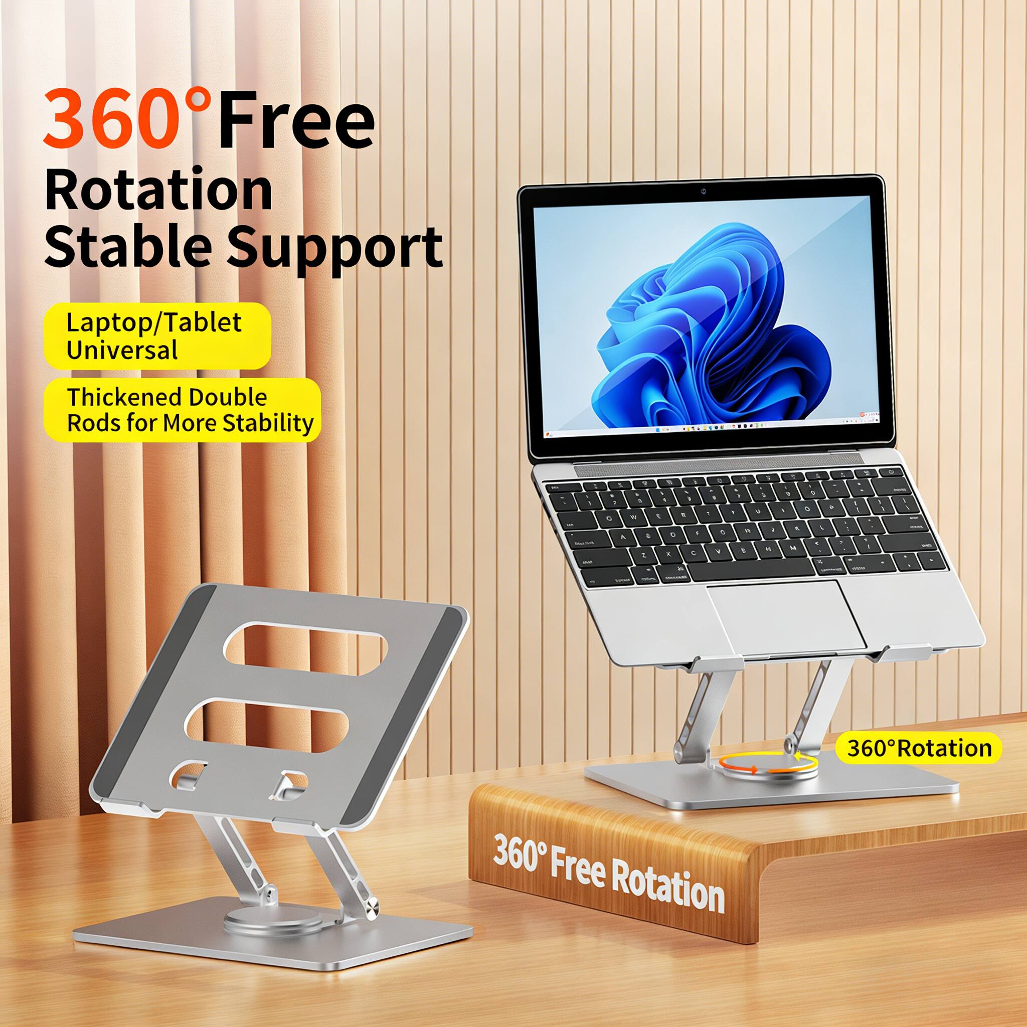 360° Free Rotation Stable Support  
Laptop/Tablet Universal  
Thickened Double Rods for More Stability  
360° Rotation
