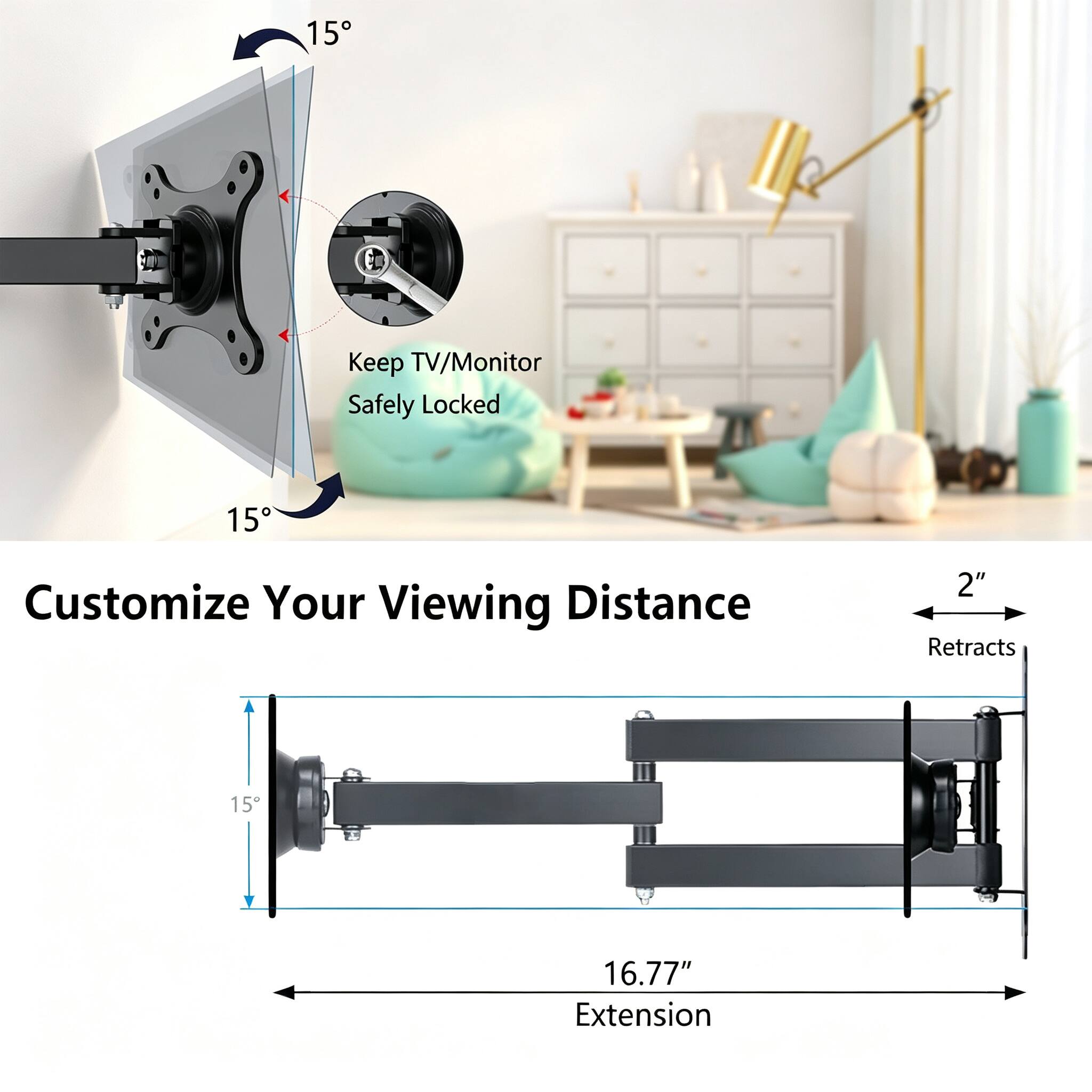 15
Keep TV/Monitor Safely Locked
15
Customize Your Viewing Distance
2" Retracts
16.77" Extension