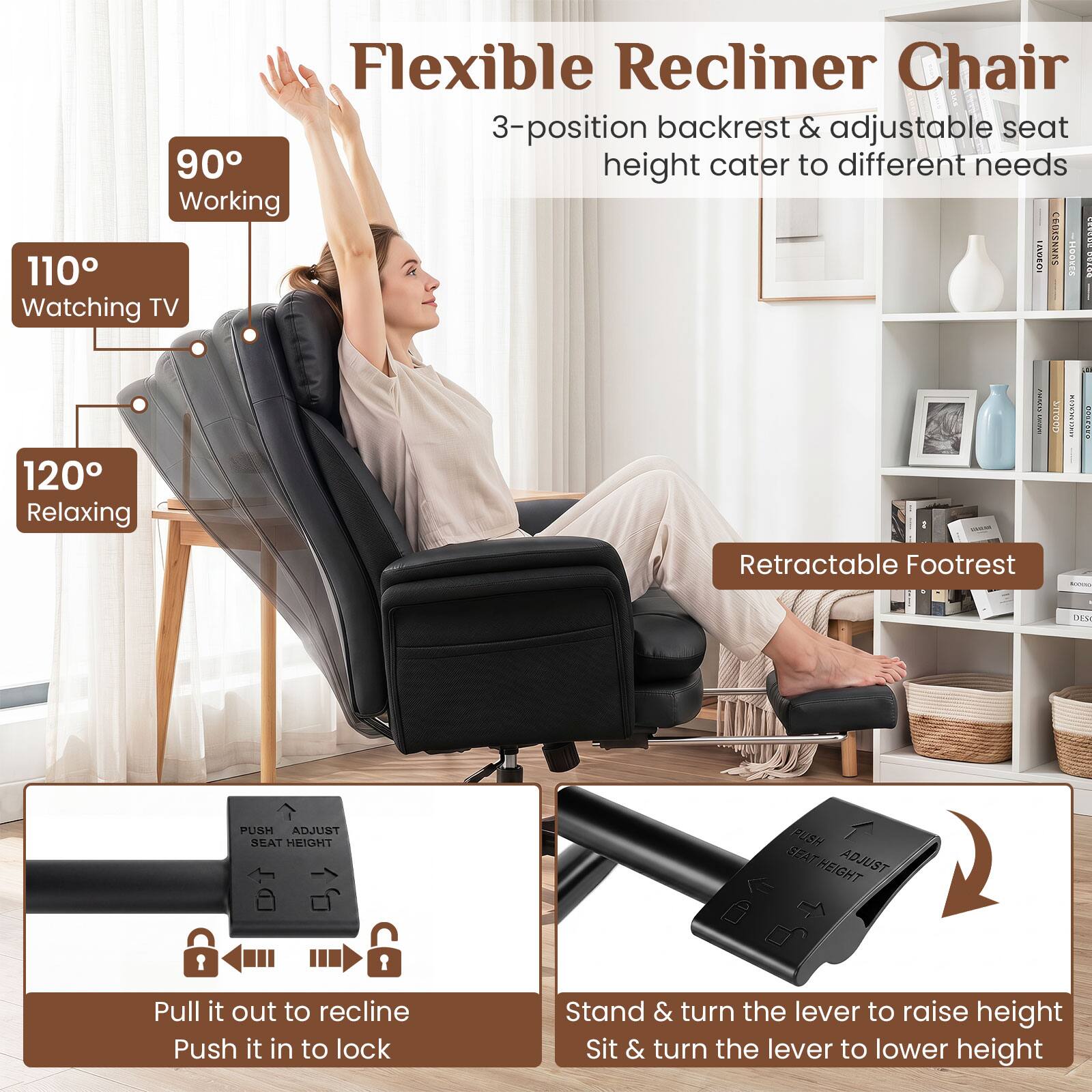 Flexible Recliner Chair 3-position backrest & adjustable seat height cater to different needs

90° Working
110° Watching TV
120° Relaxing

Retractable Footrest

PUSH ADJUST SEAT HEIGHT

Pull it out to recline
Push it in to lock

Stand & turn the lever to raise height
Sit & turn the lever to lower height