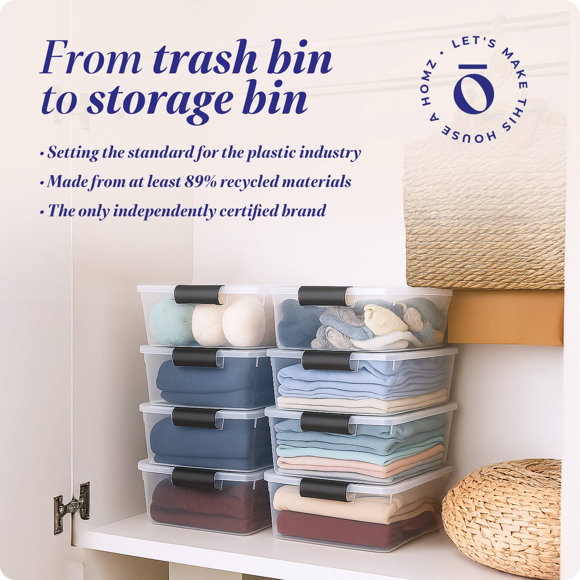 From trash bin to storage bin

- Setting the standard for the plastic industry
- Made from at least 89% recycled materials
- The only independently certified brand

LET'S MAKE THIS HOUSE HOMZ