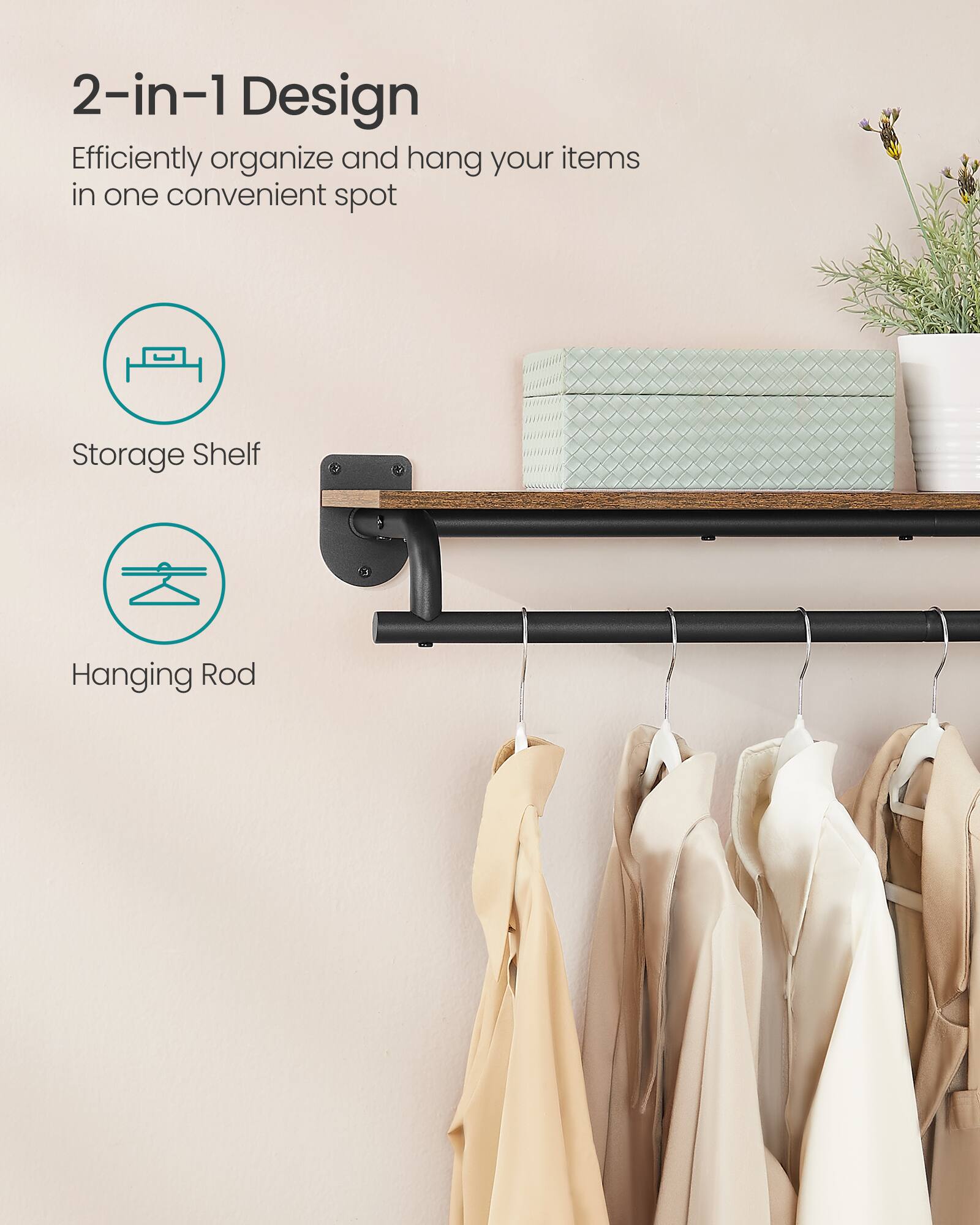 2-in-1 Design  
Efficiently organize and hang your items in one convenient spot  
Storage Shelf  
Hanging Rod
