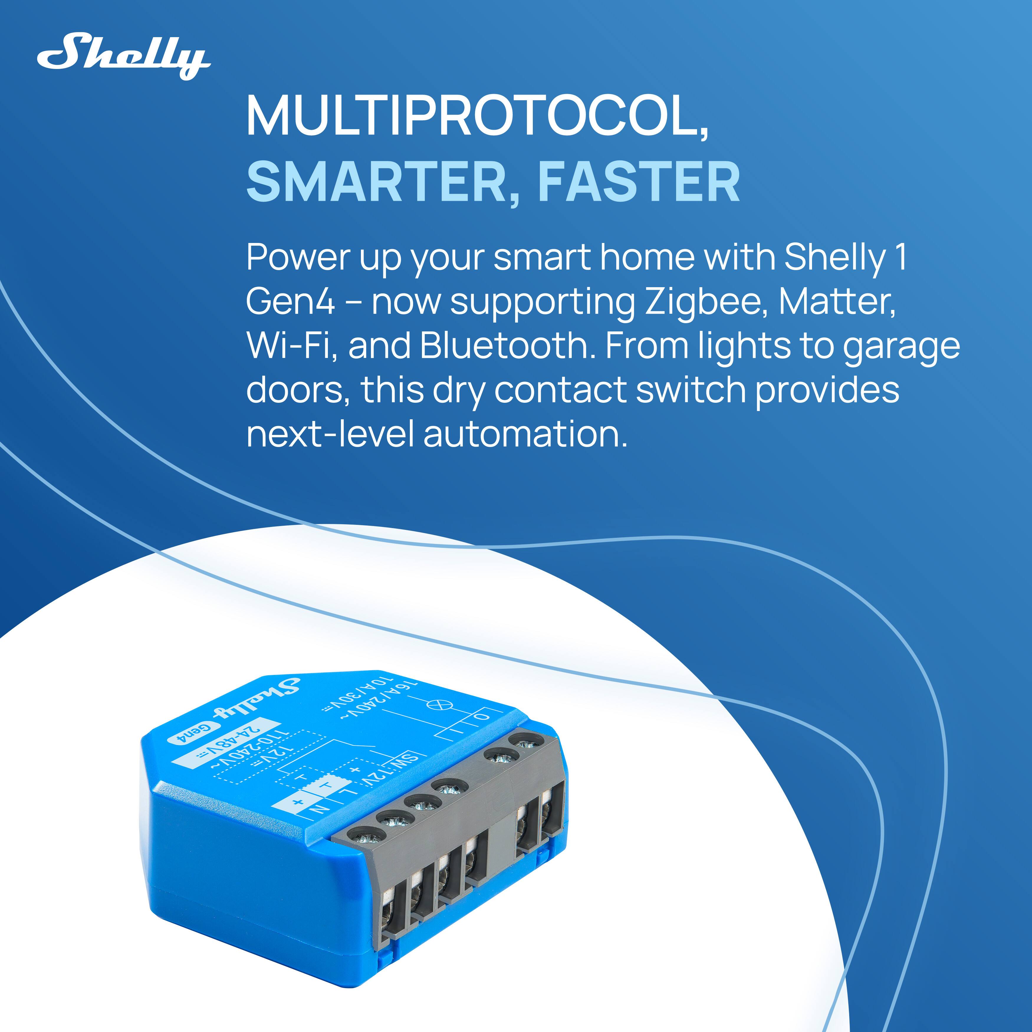 Shelly  
MULTIPROTOCOL, SMARTER, FASTER  

Power up your smart home with Shelly 1 Gen4 – now supporting Zigbee, Matter, Wi-Fi, and Bluetooth. From lights to garage doors, this dry contact switch provides next-level automation.  

Shelly 1 Gen4  
Model: 1249-110-248Y  
T1
