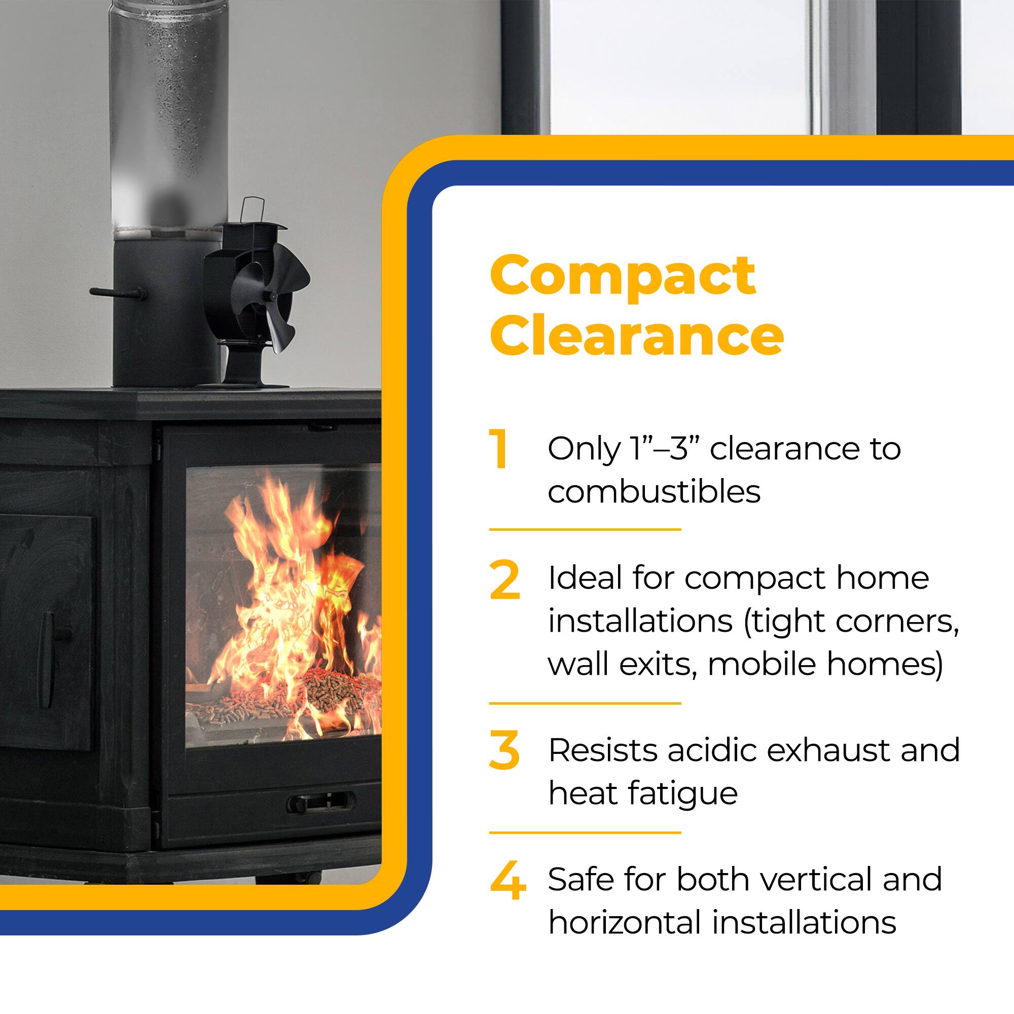 Compact Clearance

1. Only 1"-3" clearance to combustibles
2. Ideal for compact home installations (tight corners, wall exits, mobile homes)
3. Resists acidic exhaust and heat fatigue
4. Safe for both vertical and horizontal installations