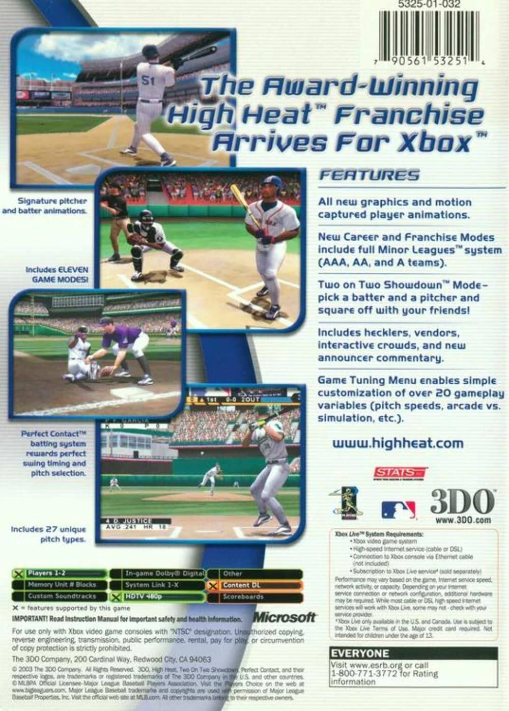 **The Award-Winning High Heat Franchise Arrives For Xbox**

**Features:**
- Signature pitcher and batter animations.
- All new graphics and motion captured player animations.
- New Career and Franchise Modes include full Minor Leagues system (AAA, AA, and A teams).
- Two on Two Showdown Mode – pick a batter and a pitcher and square off with your friends!
- Includes hecklers, vendors, interactive crowds, and new announcer commentary.
- Game Tuning Menu enables simple customization of over 20 gameplay variables (pitch speeds, arcade vs. simulation, etc.).
- Perfect Contact™ batting system rewards perfect swing timing and pitch selection.
- Includes 27 unique pitch types.

**Stats 3D Justify:**
- www.3D0.com

**System Requirements:**
- High-speed internet connection (Ethernet included)
- Xbox Live™ System Requirements:
  - Xbox video game system
  - High-speed internet service (cable or DSL)
  - Connection to Xbox console via Ethernet cable (not included)
  - Subscription to Xbox Live service (sold separately)
  - Performance may vary based on game, internet service speed, and network activity. Additional hardware may be required for online play.

**Microsoft:**
-