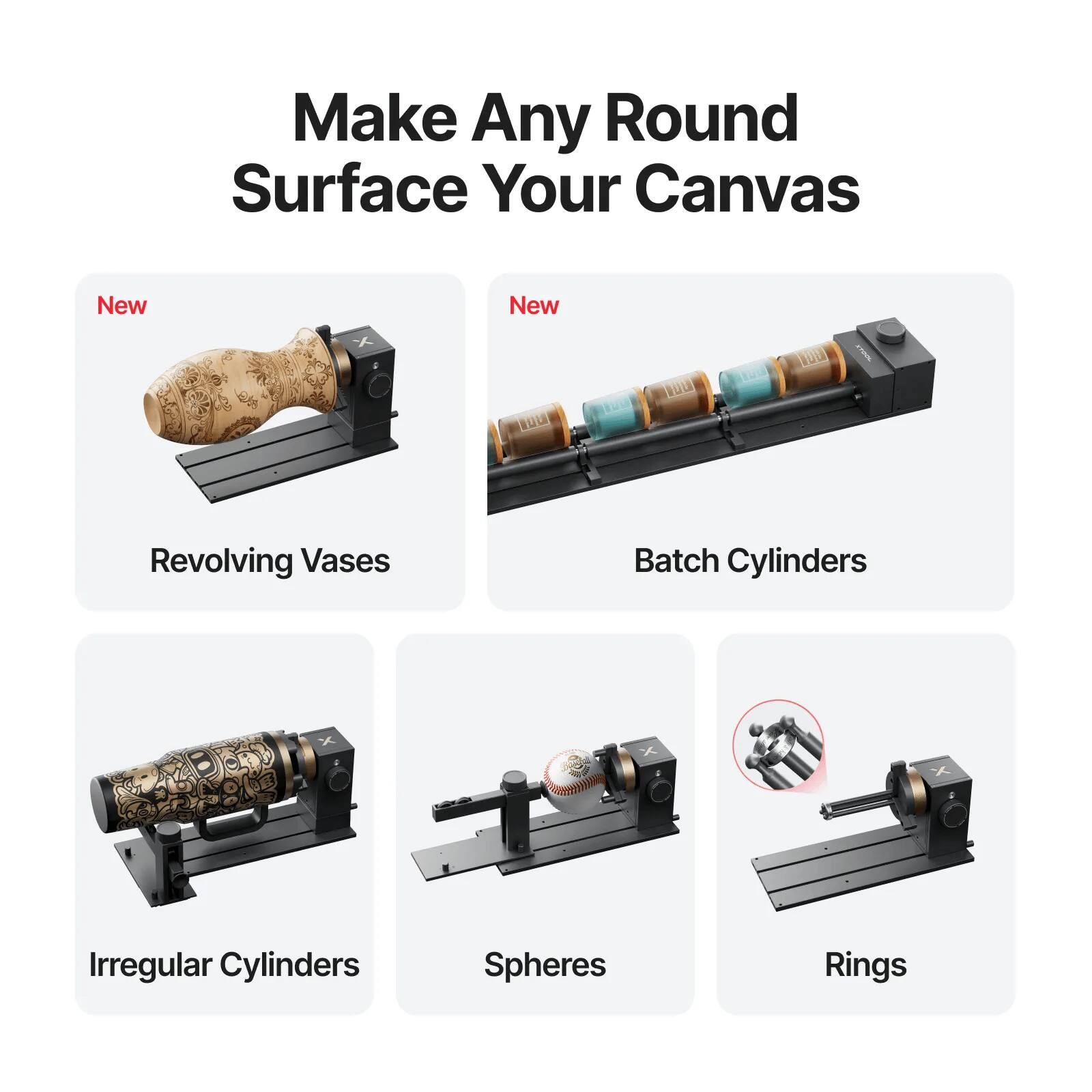 Make Any Round Surface Your Canvas

New
- Revolving Vases
- Batch Cylinders

Irregular Cylinders
- Spheres
- Rings