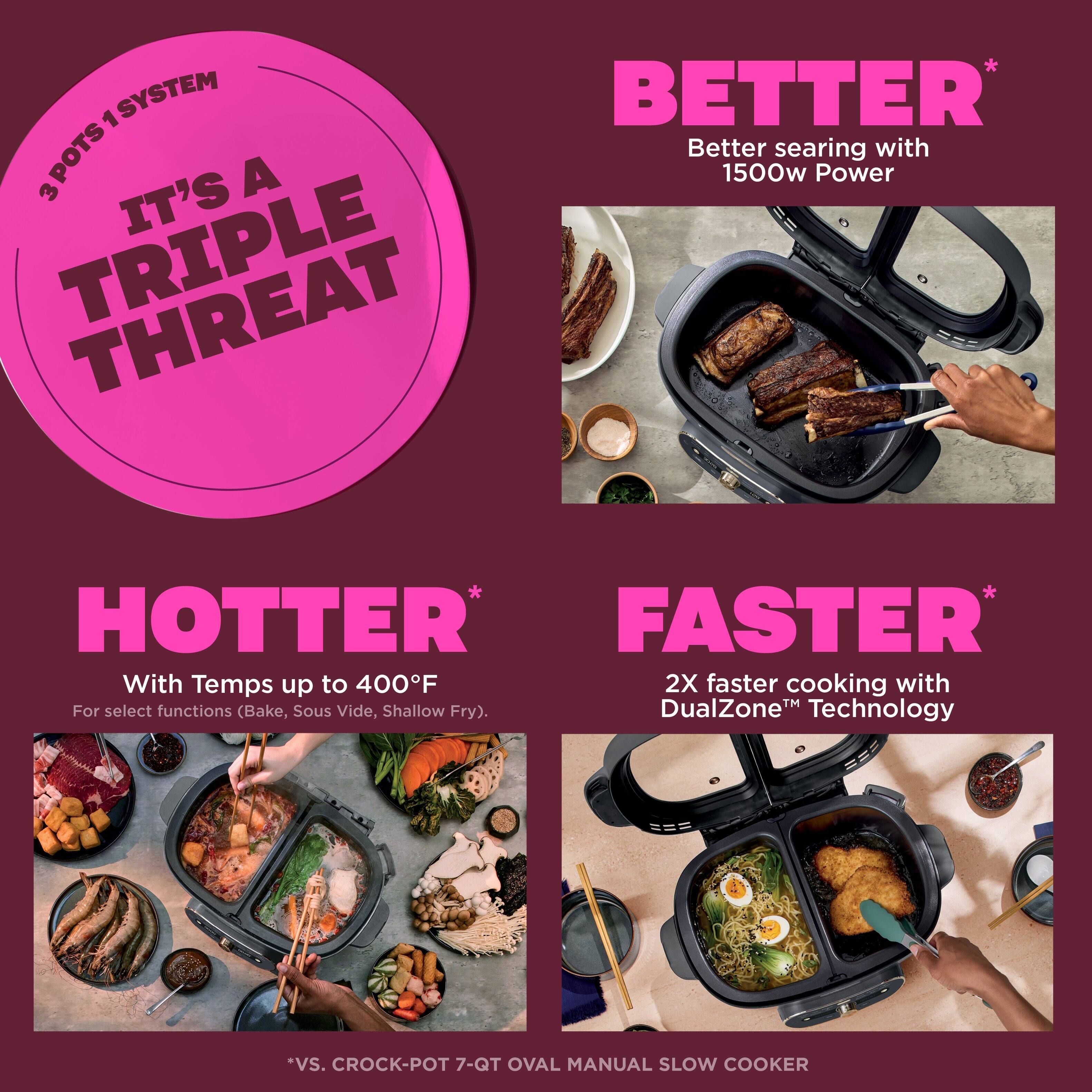 3 POTS 1 SYSTEM  
IT'S A TRIPLE THREAT  

BETTER*  
Better searing with 1500w Power  

HOTTER*  
With Temps up to 400°F  
For select functions (Bake, Sous Vide, Shallow Fry).  

FASTER*  
2X faster cooking with DualZone™ Technology  

*VS. CROCK-POT 7-Qt Oval Manual Slow Cooker