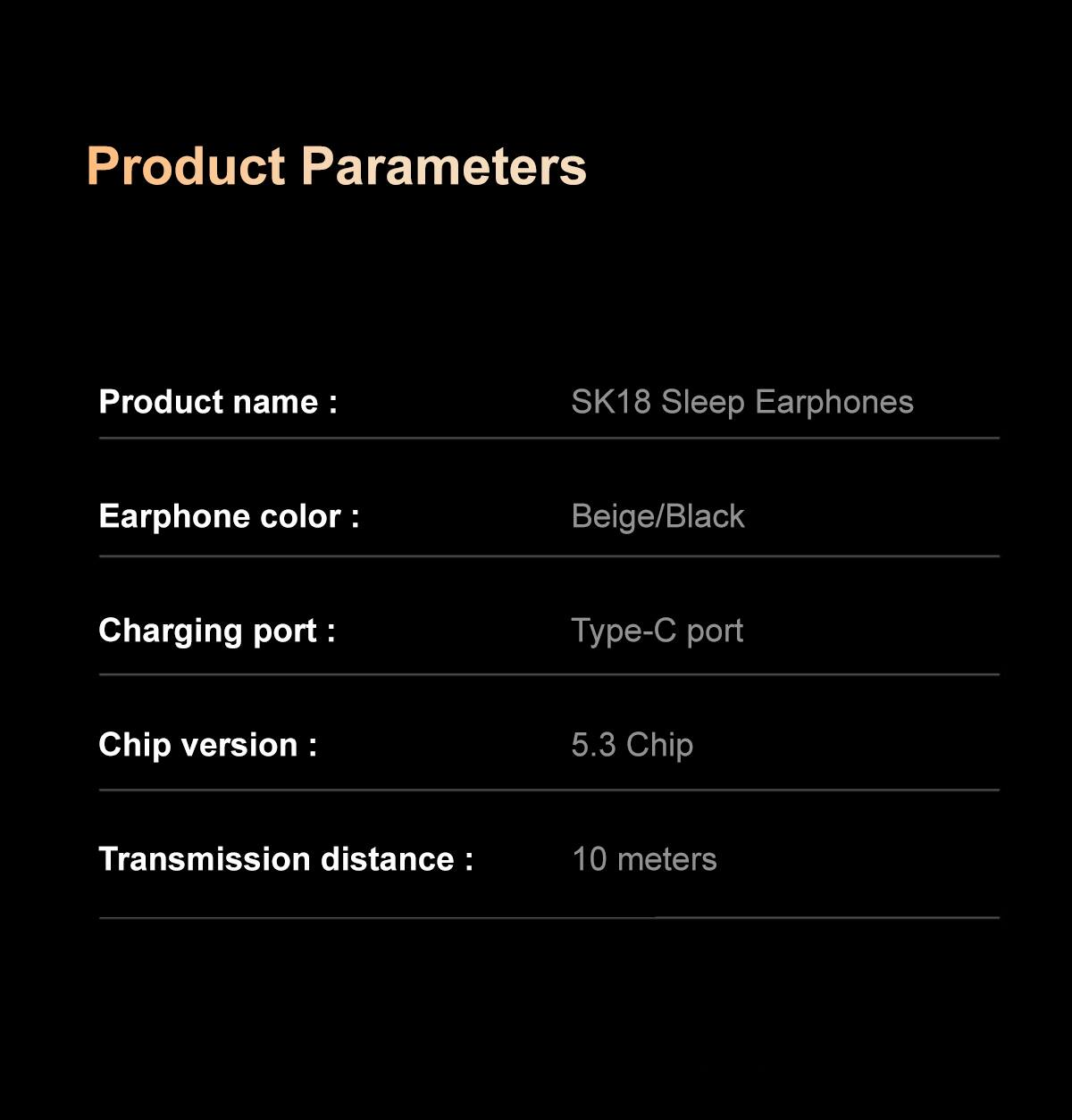 Product Parameters

Product name: SK18 Sleep Earphones

Earphone color: Beige/Black

Charging port: Type-C port

Chip version: 5.3 Chip

Transmission distance: 10 meters