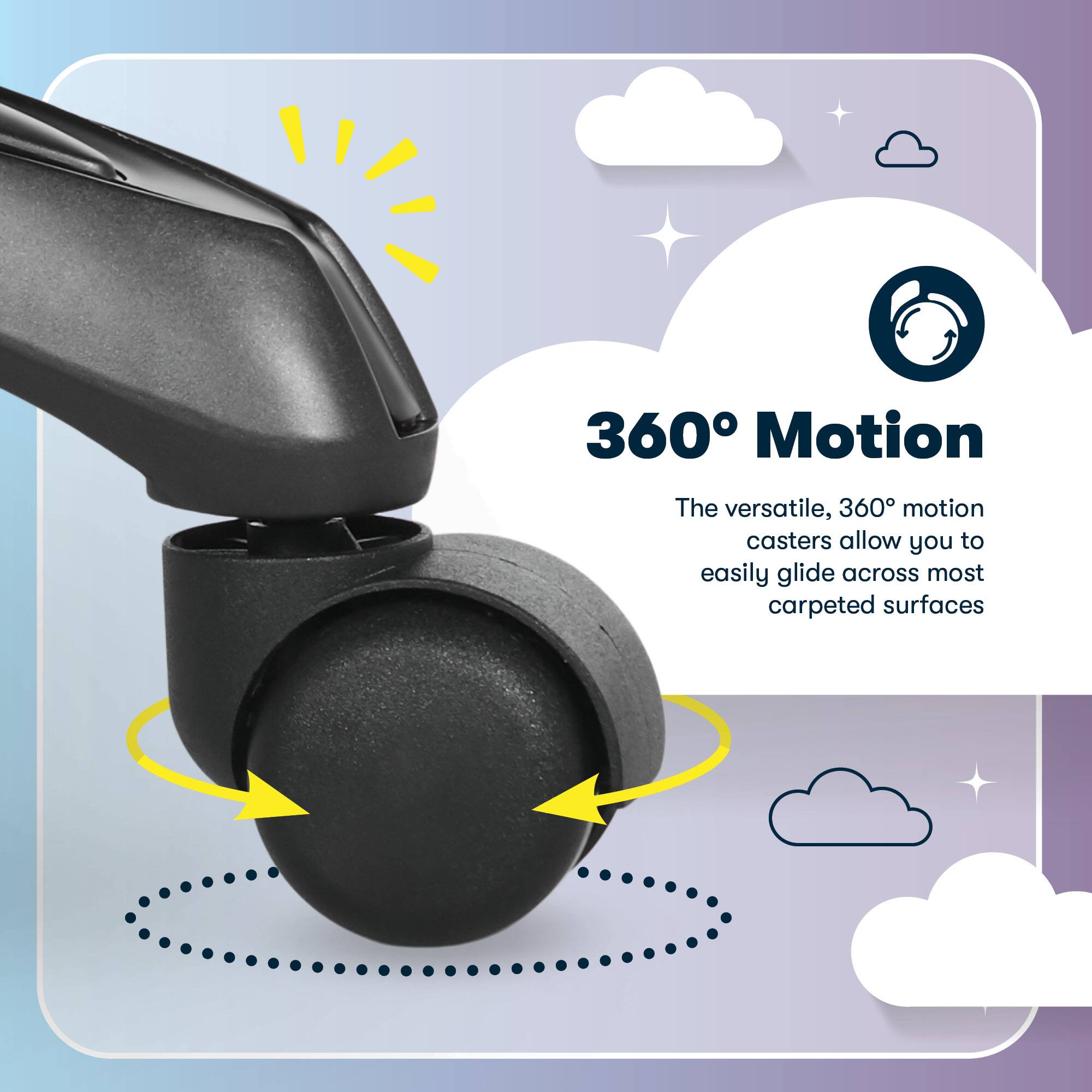 360° Motion

The versatile, 360° motion casters allow you to easily glide across most carpeted surfaces