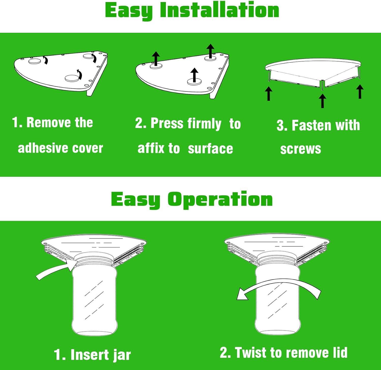 Easy Installation  
1. Remove the adhesive cover  
2. Press firmly to affix to surface  
3. Fasten with screws  

Easy Operation  
1. Insert jar  
2. Twist to remove lid