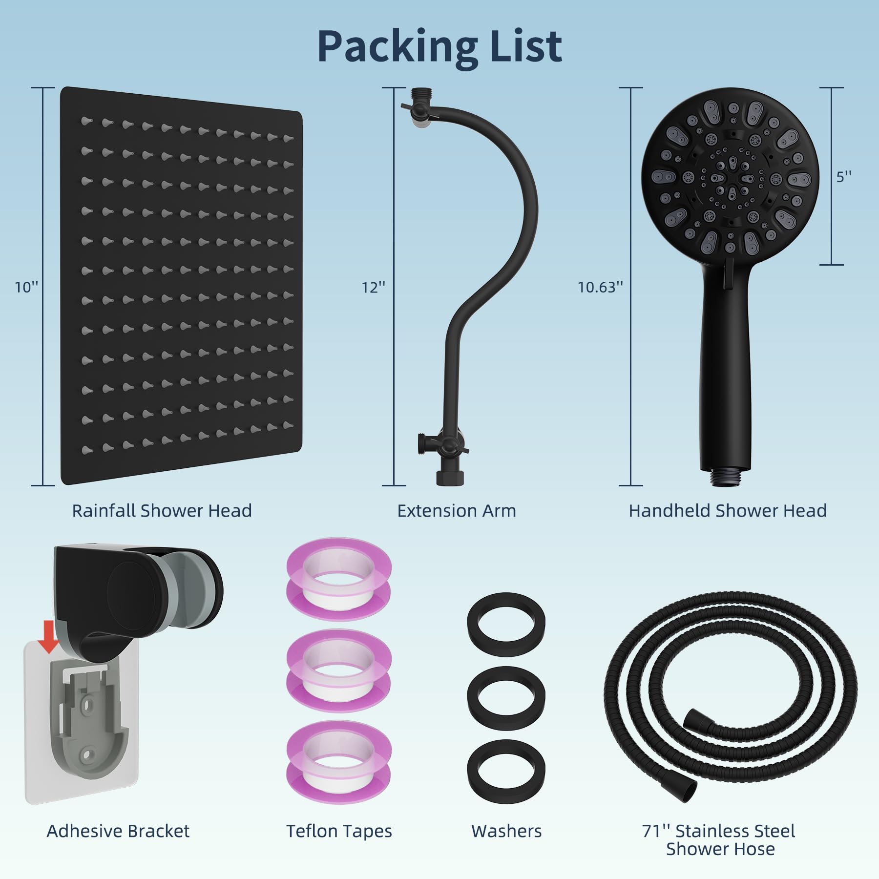 Packing List

- Rainfall Shower Head: 10" x 12"
- Extension Arm: 10.63"
- Handheld Shower Head: 5"
- Adhesive Bracket
- Teflon Tapes
- Washers
- 71" Stainless Steel Shower Hose