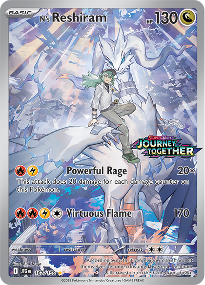 **BASIC**  
N's Reshiram  
HP 130  

**JOURNEY TOGETHER**  
Scarlet & Violet  

**Powerful Rage**  
20×  
This attack does 20 damage for each damage counter on this Pokémon.  

**Virtuous Flame**  
170  
retreat  
According to myth, if people ignore truth and let themselves become consumed by greed, Reshiram will arrive to burn their kingdoms down.  

**weakness**  
resistance  

**Illustration**  
Bun Toujo  

**167/159**  
©2025 Pokémon / Nintendo / Creatures / GAME FREAK